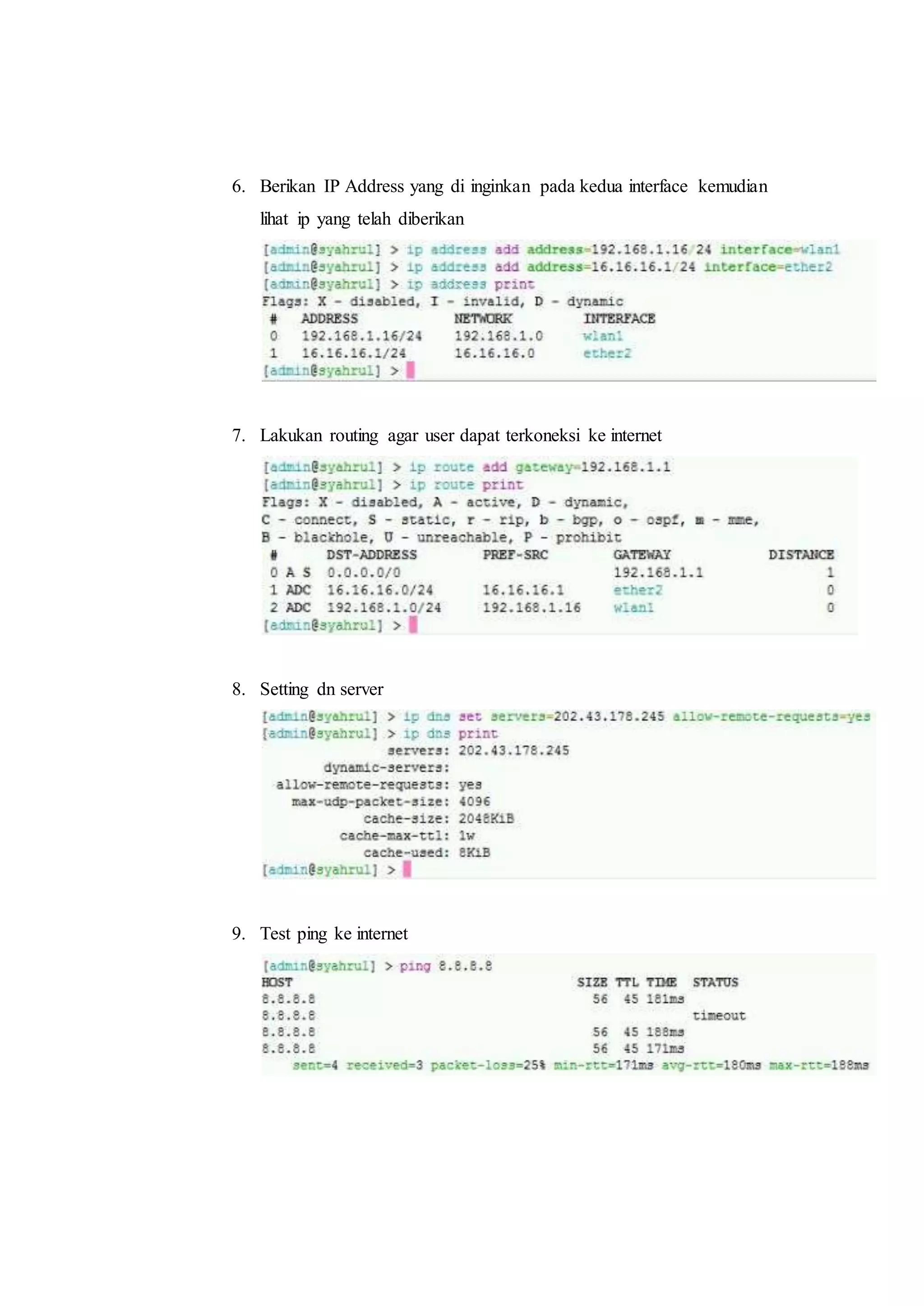 6. Berikan IP Address yang di inginkan pada kedua interface kemudian 
lihat ip yang telah diberikan 
7. Lakukan routing agar user dapat terkoneksi ke internet 
8. Setting dn server 
9. Test ping ke internet 
 