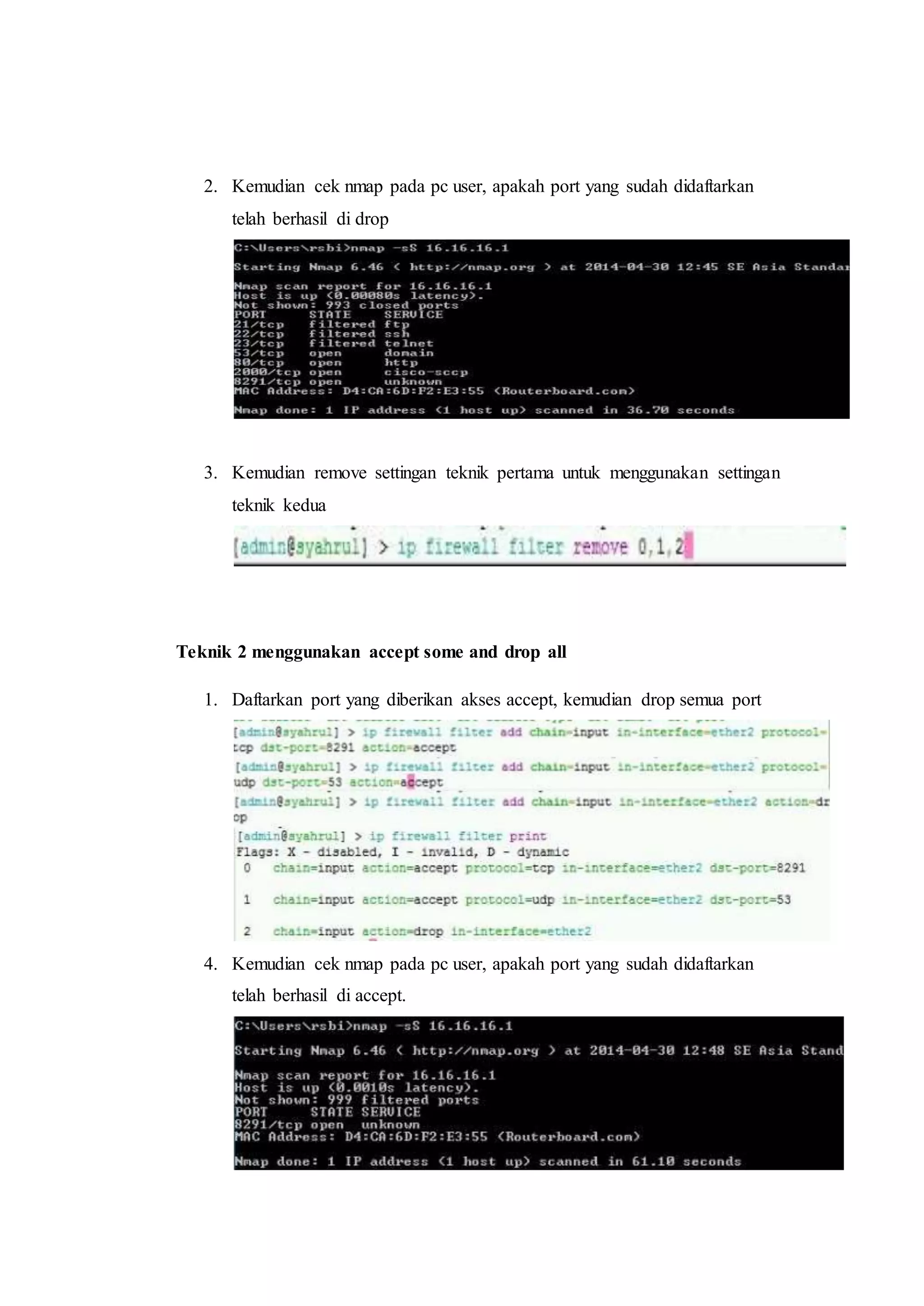 2. Kemudian cek nmap pada pc user, apakah port yang sudah didaftarkan 
telah berhasil di drop 
3. Kemudian remove settingan teknik pertama untuk menggunakan settingan 
teknik kedua 
Teknik 2 menggunakan accept some and drop all 
1. Daftarkan port yang diberikan akses accept, kemudian drop semua port 
4. Kemudian cek nmap pada pc user, apakah port yang sudah didaftarkan 
telah berhasil di accept. 
