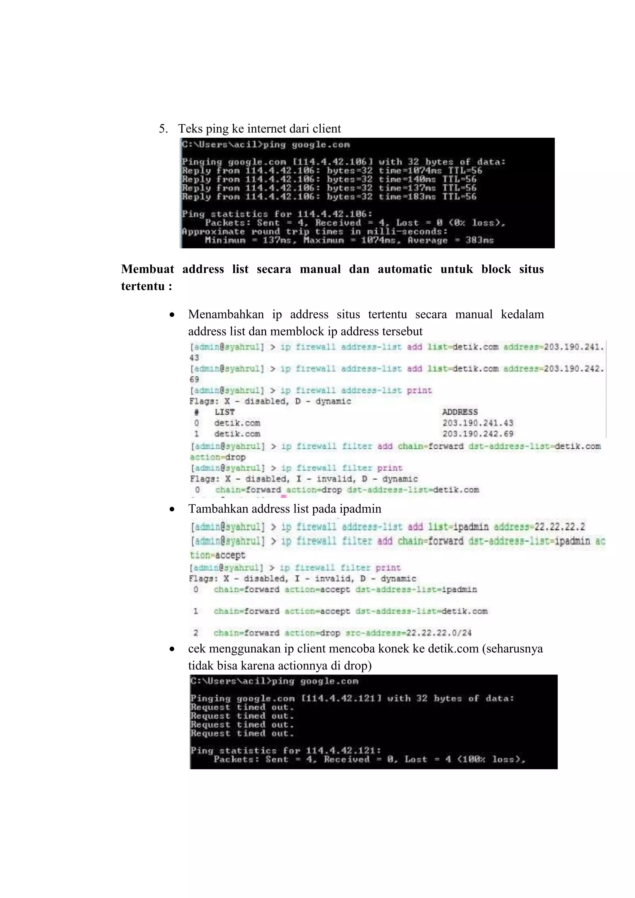 5. Teks ping ke internet dari client 
Membuat address list secara manual dan automatic untuk block situs 
tertentu : 
 Menambahkan ip address situs tertentu secara manual kedalam 
address list dan memblock ip address tersebut 
 Tambahkan address list pada ipadmin 
 cek menggunakan ip client mencoba konek ke detik.com (seharusnya 
tidak bisa karena actionnya di drop) 
 