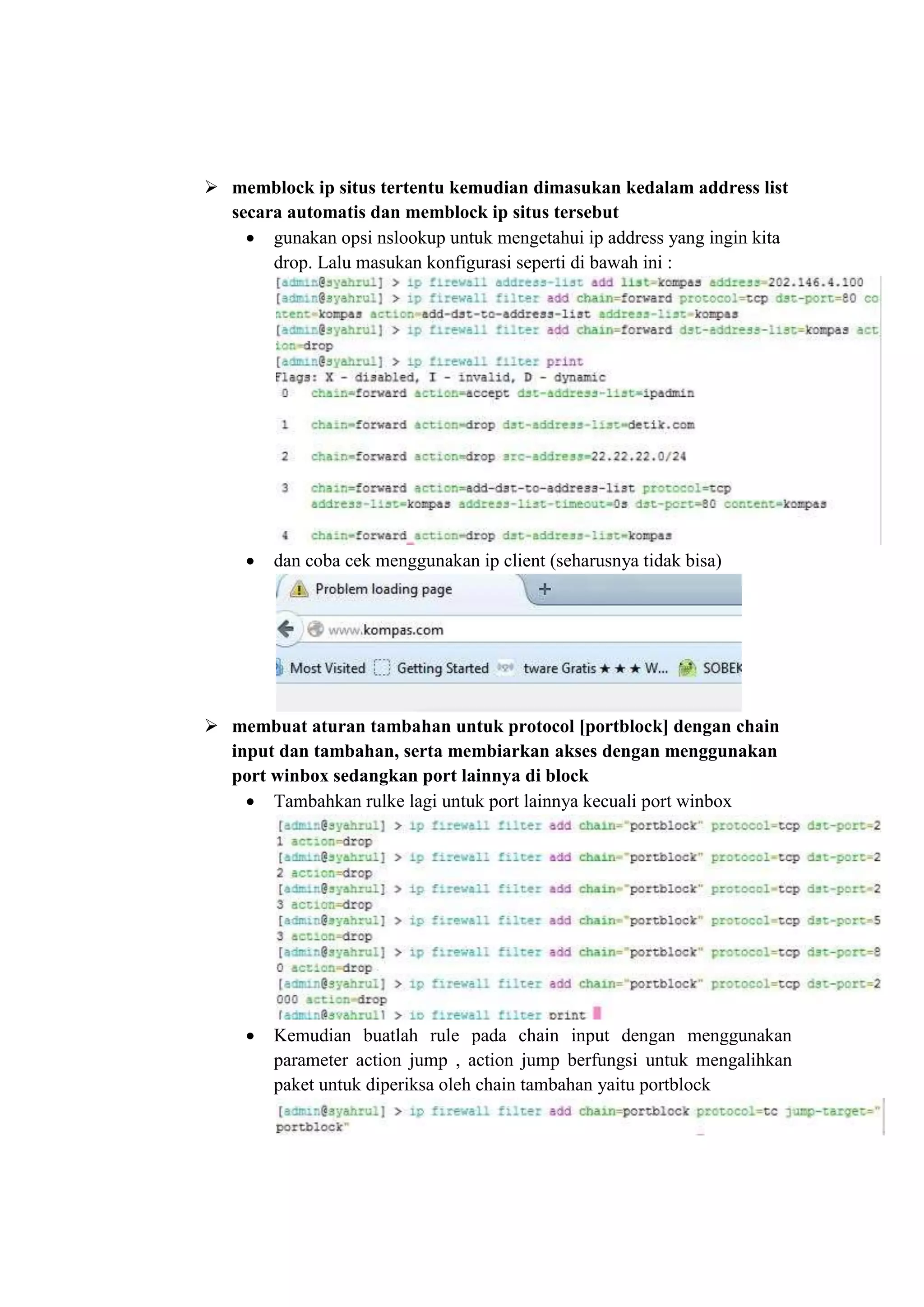  memblock ip situs tertentu kemudian dimasukan kedalam address list 
secara automatis dan memblock ip situs tersebut 
 gunakan opsi nslookup untuk mengetahui ip address yang ingin kita 
drop. Lalu masukan konfigurasi seperti di bawah ini : 
 dan coba cek menggunakan ip client (seharusnya tidak bisa) 
 membuat aturan tambahan untuk protocol [portblock] dengan chain 
input dan tambahan, serta membiarkan akses dengan menggunakan 
port winbox sedangkan port lainnya di block 
 Tambahkan rulke lagi untuk port lainnya kecuali port winbox 
 Kemudian buatlah rule pada chain input dengan menggunakan 
parameter action jump , action jump berfungsi untuk mengalihkan 
paket untuk diperiksa oleh chain tambahan yaitu portblock 
 