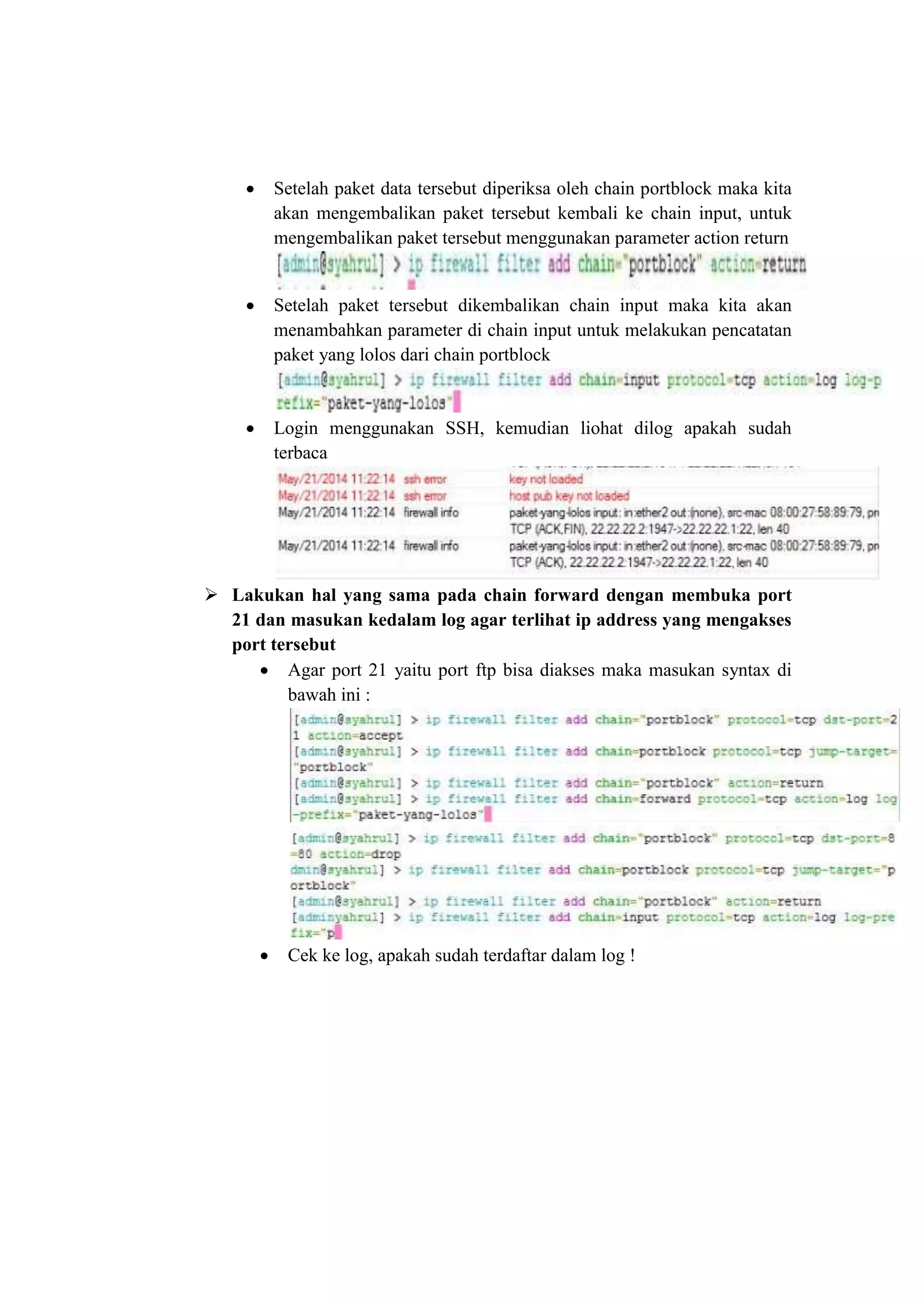  Setelah paket data tersebut diperiksa oleh chain portblock maka kita 
akan mengembalikan paket tersebut kembali ke chain input, untuk 
mengembalikan paket tersebut menggunakan parameter action return 
 Setelah paket tersebut dikembalikan chain input maka kita akan 
menambahkan parameter di chain input untuk melakukan pencatatan 
paket yang lolos dari chain portblock 
 Login menggunakan SSH, kemudian liohat dilog apakah sudah 
terbaca 
 Lakukan hal yang sama pada chain forward dengan membuka port 
21 dan masukan kedalam log agar terlihat ip address yang mengakses 
port tersebut 
 Agar port 21 yaitu port ftp bisa diakses maka masukan syntax di 
bawah ini : 
 Cek ke log, apakah sudah terdaftar dalam log ! 
 
