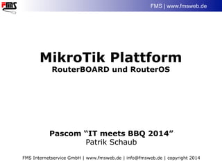 FMS | www.fmsweb.de
MikroTik Plattform
RouterBOARD und RouterOS
Pascom “IT meets BBQ 2014”
Patrik Schaub
FMS Internetservice GmbH | www.fmsweb.de | info@fmsweb.de | copyright 2014
 