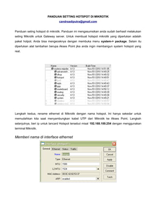 PANDUAN SETTING HOTSPOT DI MIKROTIK
                                candraadiputra@gmail.com


Panduan seting hotspot di mikrotik. Panduan ini mengasumsikan anda sudah berhasil melakukan
seting Mikrotik untuk Gateway server. Untuk membuat hotspot mikrotik yang diperlukan adalah
paket hotpot. Anda bisa mengeceknya dengan membuka menu system-> package. Selain itu
diperlukan alat tambahan berupa Akses Point jika anda ingin membangun system hotspot yang
real.




Langkah kedua, rename ethernet di Mikrotik dengan nama hotspot. Ini hanya sekedar untuk
memudahkan kita saat menyambungkan kabel UTP dari Mikrotik ke Akses Point. Langkah
selanjutnya, beri ip untuk lancard Hotspot tersebut misal 192.168.100.254 dengan menggunakan
terminal Mikrotik.


Memberi nama di interface ethernet
 