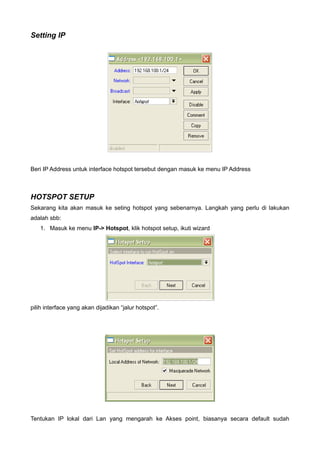 Setting IP




Beri IP Address untuk interface hotspot tersebut dengan masuk ke menu IP Address



HOTSPOT SETUP
Sekarang kita akan masuk ke seting hotspot yang sebenarnya. Langkah yang perlu di lakukan
adalah sbb:
   1. Masuk ke menu IP-> Hotspot, klik hotspot setup, ikuti wizard




pilih interface yang akan dijadikan “jalur hotspot”.




Tentukan IP lokal dari Lan yang mengarah ke Akses point, biasanya secara default sudah
 