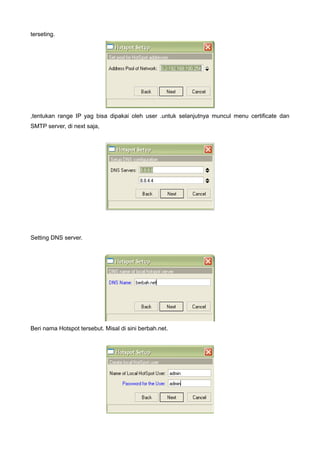 terseting.




,tentukan range IP yag bisa dipakai oleh user .untuk selanjutnya muncul menu certificate dan
SMTP server, di next saja,




Setting DNS server.




Beri nama Hotspot tersebut. Misal di sini berbah.net.
 