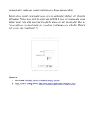 Langkah terakhir, buatlah user hotspot, misal disini admin dengan password admin.


Setelah selesai, cobalah menghidupkan Akses point, dan sambungkan kabel dari LAN Mikrotik ke
port LAN dari Wireless akses point dan jangan lupa, beri SSID di akses point tersebut. Jika semua
berjalan lancar, maka anda akan bisa terkoneksi ke akses point dan otomatis akan diberi ip.
Namun saat anda membuka browser dan mengakses (misal:google.com), anda akan dihadang
oleh tampilan login hotspot seperti ini




Reference:
   1. Mikrotik Wiki http://wiki.mikrotik.com/wiki/Category:Manual
   2. Video panduan setting mikrotik http://www.youtube.com/watch?v=F5yFXiDkGjc
 