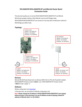 WH-5500CPE/WHA-5500CPE-NT and Mikrotik Router Board
                         Connection Guide

This document guides you to connect WHA-5500CPE/WHA-5500CPE-NT and Mikrotik
RB-433 with wireless interface. When Mikrotik is set to be AP Bridge mode,
WHA-5500CPE/WHA-5500CPE-NT can connect to it by using client infrastructure mode and
WDS Bridge pure MAC mode.


Topology:
                   Interface: wlan1
                   Address: 192.168.88.2/24
                   Network: 192.168.88.0
                   Broadcast: 192.168.88.255

                                                                         WLH-5500CPE
                                                                         Address: 192.168.88.3/24
                                                                         Network: 192.168.88.0
                                                                         Broadcast: 192.168.88.255




                     Interface ether1
                     Address: 192.168.88.1/24
                     Network: 192.168.88.0
                     Broadcast: 192.168.88.255




   Laptop2                                                             Laptop2
   Address: 192.168.88.25/24                                           Address: 192.168.88.116/24
   Network: 192.168.88.0                                               Network: 192.168.88.0
   Broadcast: 192.168.88.255                                           Broadcast: 192.168.88.255



Devices:
Mikrotik RB-433 Router Board with one Atheros AR5414A mini-PCI with RouterOS installed.
WHA-5500CPE firmware version 1.00e20 or later, /WHA-5500CPE-NT firmware version
1.00e13 or later. Laptop * 2

Software:
Winbox configuration tool (download)
In this document, we use winbox for Mikrotik configuration only.
Note: Please change the IP address of WHA-5500CPE/WHA-5500CPE-NT and Laptops
before process. In this document, we use IP address as above topology. Default IP
address of Mikrotik ether1 is 192.168.88.1.
 