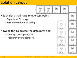 Solution Layout
• Each class shall have one Access Point
• Capacity vs Coverage
• Best in the middle of ceiling
• Tweak the TX power, the data rates and
• Coverage overlapping: Yes
• Frequency overlapping: No
June-2016 MikroTik MUM Beirut 2016 - Khalil Chamseddine - ConnectionGT.com 14
 