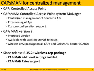 CAPsMAN for centralized management
• CAP: Controlled Access Point
• CAPsMAN: Controlled Access Point system MANager
• Centralized management of RouterOS APs
• Provisioning of Aps
• Custom configuration support
• CAPsMAN version 2:
• Improved version
• Available with latest RouterOS releases
• wireless-cm2 package on all CAPs and CAPsMAN RouterBOARDs
• Since release 6.35.2: wireless-rep package
• CAPsMAN additional settings enabled
• CAPsMAN Rates support
June-2016 MikroTik MUM Beirut 2016 - Khalil Chamseddine - ConnectionGT.com 19
 