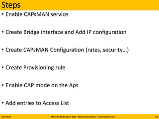 Steps
• Enable CAPsMAN service
• Create Bridge interface and Add IP configuration
• Create CAPsMAN Configuration (rates, security…)
• Create Provisioning rule
• Enable CAP mode on the Aps
• Add entries to Access List
June-2016 MikroTik MUM Beirut 2016 - Khalil Chamseddine - ConnectionGT.com 20
 