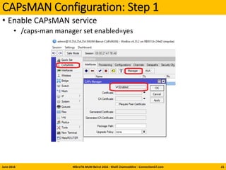 CAPsMAN Configuration: Step 1
• Enable CAPsMAN service
• /caps-man manager set enabled=yes
June-2016 MikroTik MUM Beirut 2016 - Khalil Chamseddine - ConnectionGT.com 21
 