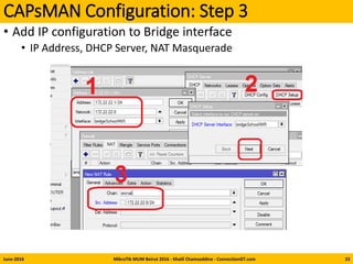 CAPsMAN Configuration: Step 3
• Add IP configuration to Bridge interface
• IP Address, DHCP Server, NAT Masquerade
June-2016 MikroTik MUM Beirut 2016 - Khalil Chamseddine - ConnectionGT.com 23
 