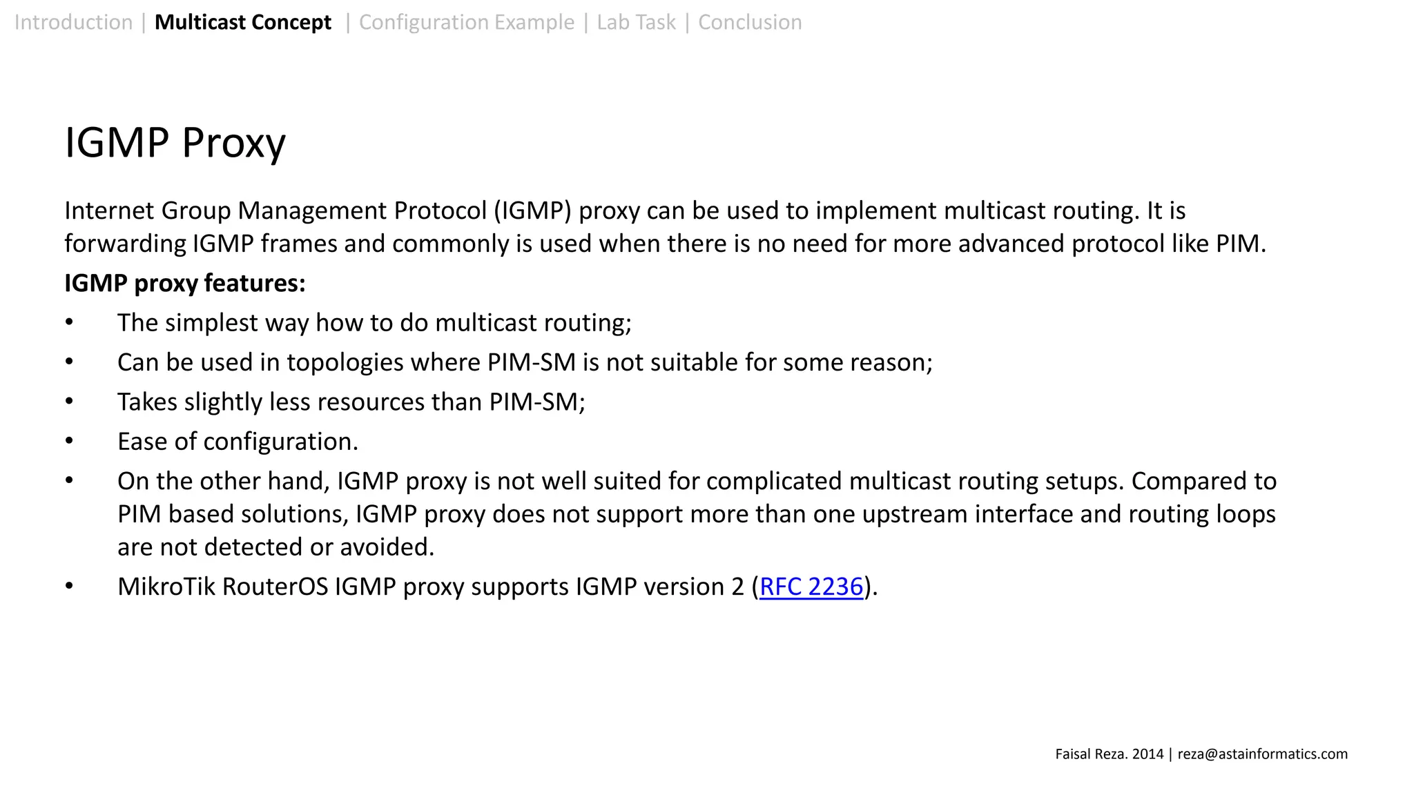 Introduction | Multicast Concept | Configuration Example | Lab Task | Conclusion
IGMP Proxy
Internet Group Management Protocol (IGMP) proxy can be used to implement multicast routing. It is
forwarding IGMP frames and commonly is used when there is no need for more advanced protocol like PIM.
IGMP proxy features:
• The simplest way how to do multicast routing;
• Can be used in topologies where PIM-SM is not suitable for some reason;
• Takes slightly less resources than PIM-SM;
• Ease of configuration.
• On the other hand, IGMP proxy is not well suited for complicated multicast routing setups. Compared to
PIM based solutions, IGMP proxy does not support more than one upstream interface and routing loops
are not detected or avoided.
• MikroTik RouterOS IGMP proxy supports IGMP version 2 (RFC 2236).
Faisal Reza. 2014 | reza@astainformatics.com
 