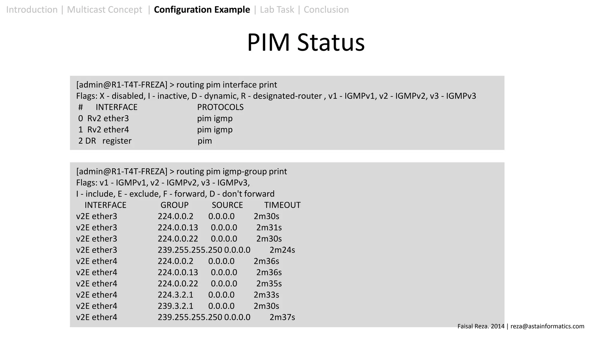 Introduction | Multicast Concept | Configuration Example | Lab Task | Conclusion
[admin@R1-T4T-FREZA] > routing pim interface print
Flags: X - disabled, I - inactive, D - dynamic, R - designated-router , v1 - IGMPv1, v2 - IGMPv2, v3 - IGMPv3
# INTERFACE PROTOCOLS
0 Rv2 ether3 pim igmp
1 Rv2 ether4 pim igmp
2 DR register pim
[admin@R1-T4T-FREZA] > routing pim igmp-group print
Flags: v1 - IGMPv1, v2 - IGMPv2, v3 - IGMPv3,
I - include, E - exclude, F - forward, D - don't forward
INTERFACE GROUP SOURCE TIMEOUT
v2E ether3 224.0.0.2 0.0.0.0 2m30s
v2E ether3 224.0.0.13 0.0.0.0 2m31s
v2E ether3 224.0.0.22 0.0.0.0 2m30s
v2E ether3 239.255.255.250 0.0.0.0 2m24s
v2E ether4 224.0.0.2 0.0.0.0 2m36s
v2E ether4 224.0.0.13 0.0.0.0 2m36s
v2E ether4 224.0.0.22 0.0.0.0 2m35s
v2E ether4 224.3.2.1 0.0.0.0 2m33s
v2E ether4 239.3.2.1 0.0.0.0 2m30s
v2E ether4 239.255.255.250 0.0.0.0 2m37s
PIM Status
Faisal Reza. 2014 | reza@astainformatics.com
 