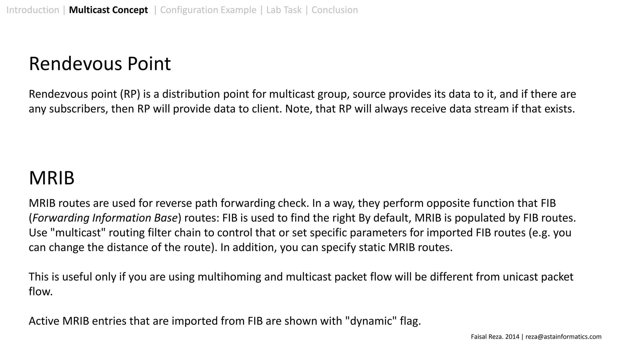 Introduction | Multicast Concept | Configuration Example | Lab Task | Conclusion
Rendevous Point
Rendezvous point (RP) is a distribution point for multicast group, source provides its data to it, and if there are
any subscribers, then RP will provide data to client. Note, that RP will always receive data stream if that exists.
MRIB routes are used for reverse path forwarding check. In a way, they perform opposite function that FIB
(Forwarding Information Base) routes: FIB is used to find the right By default, MRIB is populated by FIB routes.
Use "multicast" routing filter chain to control that or set specific parameters for imported FIB routes (e.g. you
can change the distance of the route). In addition, you can specify static MRIB routes.
This is useful only if you are using multihoming and multicast packet flow will be different from unicast packet
flow.
Active MRIB entries that are imported from FIB are shown with "dynamic" flag.
MRIB
Faisal Reza. 2014 | reza@astainformatics.com
 