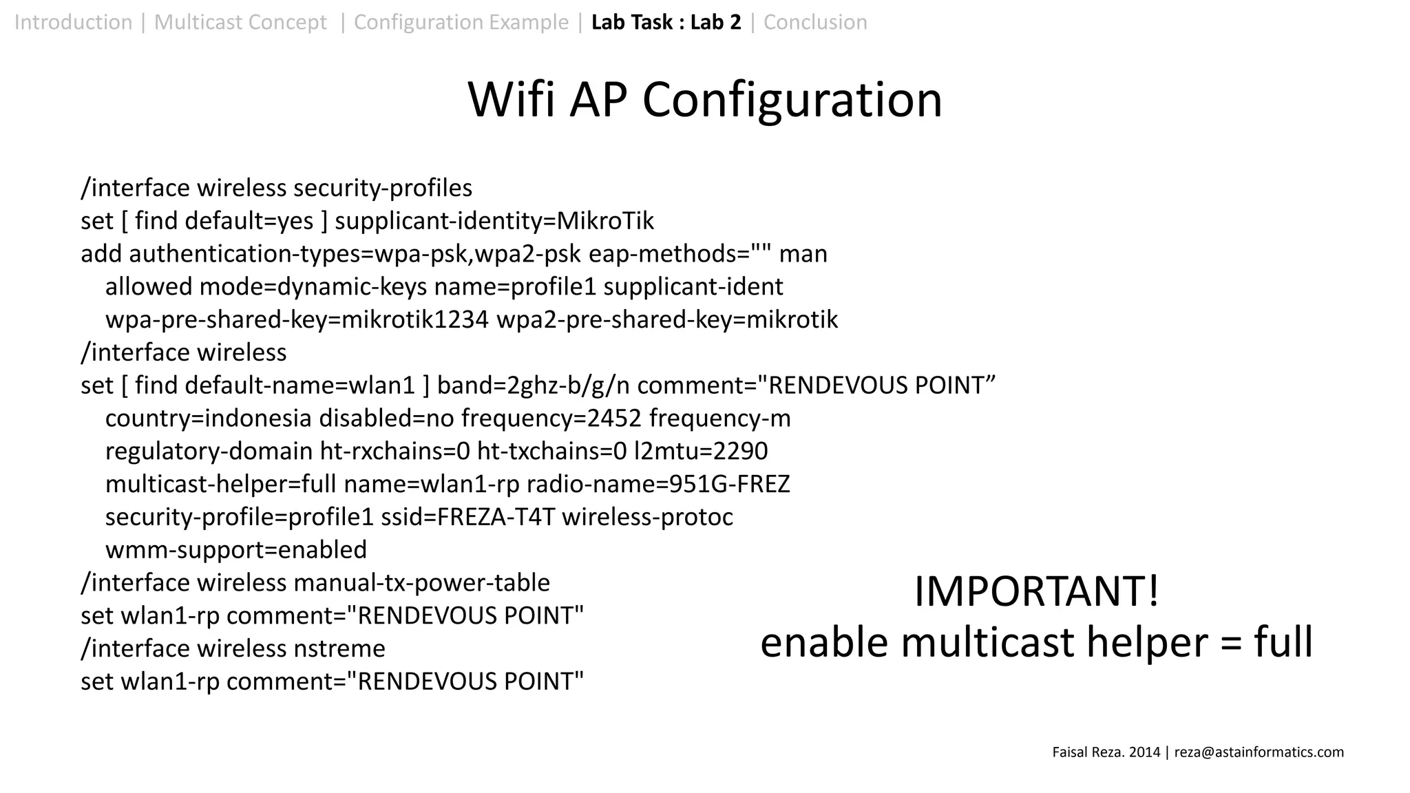 Introduction | Multicast Concept | Configuration Example | Lab Task : Lab 2 | Conclusion
Wifi AP Configuration
/interface wireless security-profiles
set [ find default=yes ] supplicant-identity=MikroTik
add authentication-types=wpa-psk,wpa2-psk eap-methods="" man
allowed mode=dynamic-keys name=profile1 supplicant-ident
wpa-pre-shared-key=mikrotik1234 wpa2-pre-shared-key=mikrotik
/interface wireless
set [ find default-name=wlan1 ] band=2ghz-b/g/n comment="RENDEVOUS POINT”
country=indonesia disabled=no frequency=2452 frequency-m
regulatory-domain ht-rxchains=0 ht-txchains=0 l2mtu=2290
multicast-helper=full name=wlan1-rp radio-name=951G-FREZ
security-profile=profile1 ssid=FREZA-T4T wireless-protoc
wmm-support=enabled
/interface wireless manual-tx-power-table
set wlan1-rp comment="RENDEVOUS POINT"
/interface wireless nstreme
set wlan1-rp comment="RENDEVOUS POINT"
IMPORTANT!
enable multicast helper = full
Faisal Reza. 2014 | reza@astainformatics.com
 
