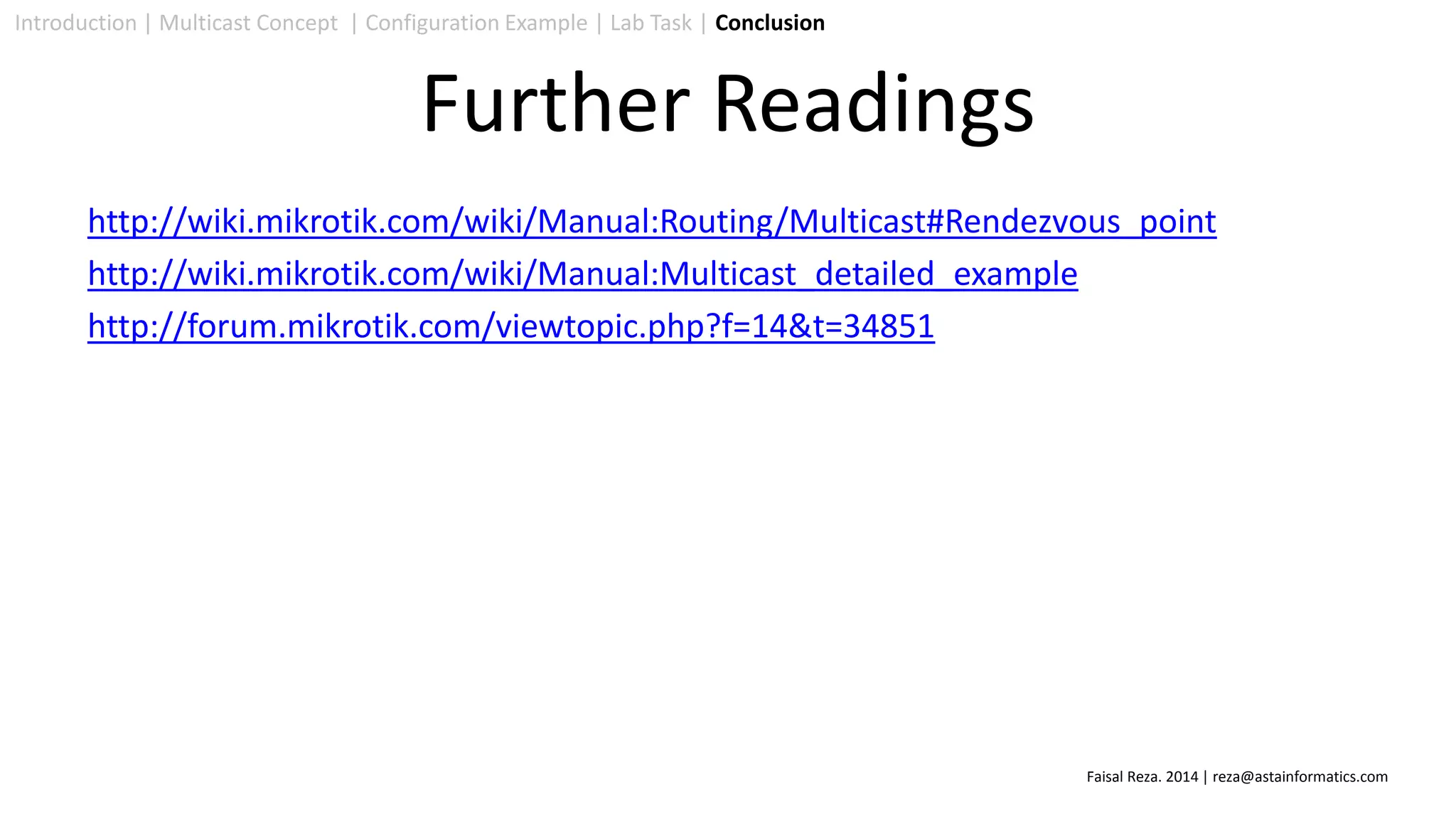 http://wiki.mikrotik.com/wiki/Manual:Routing/Multicast#Rendezvous_point
http://wiki.mikrotik.com/wiki/Manual:Multicast_detailed_example
http://forum.mikrotik.com/viewtopic.php?f=14&t=34851
Introduction | Multicast Concept | Configuration Example | Lab Task | Conclusion
Further Readings
Faisal Reza. 2014 | reza@astainformatics.com
 