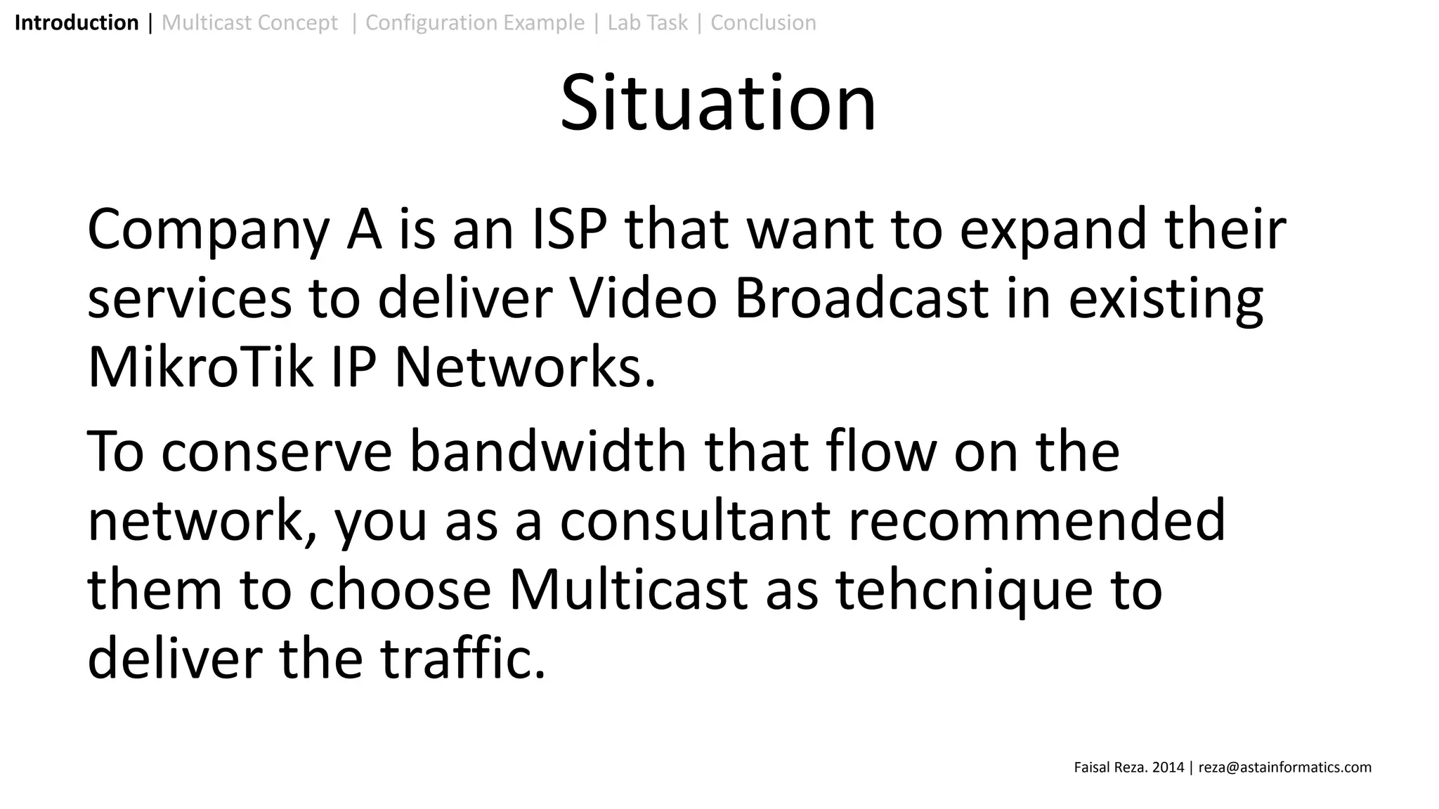 Company A is an ISP that want to expand their
services to deliver Video Broadcast in existing
MikroTik IP Networks.
To conserve bandwidth that flow on the
network, you as a consultant recommended
them to choose Multicast as tehcnique to
deliver the traffic.
Introduction | Multicast Concept | Configuration Example | Lab Task | Conclusion
Situation
Faisal Reza. 2014 | reza@astainformatics.com
 