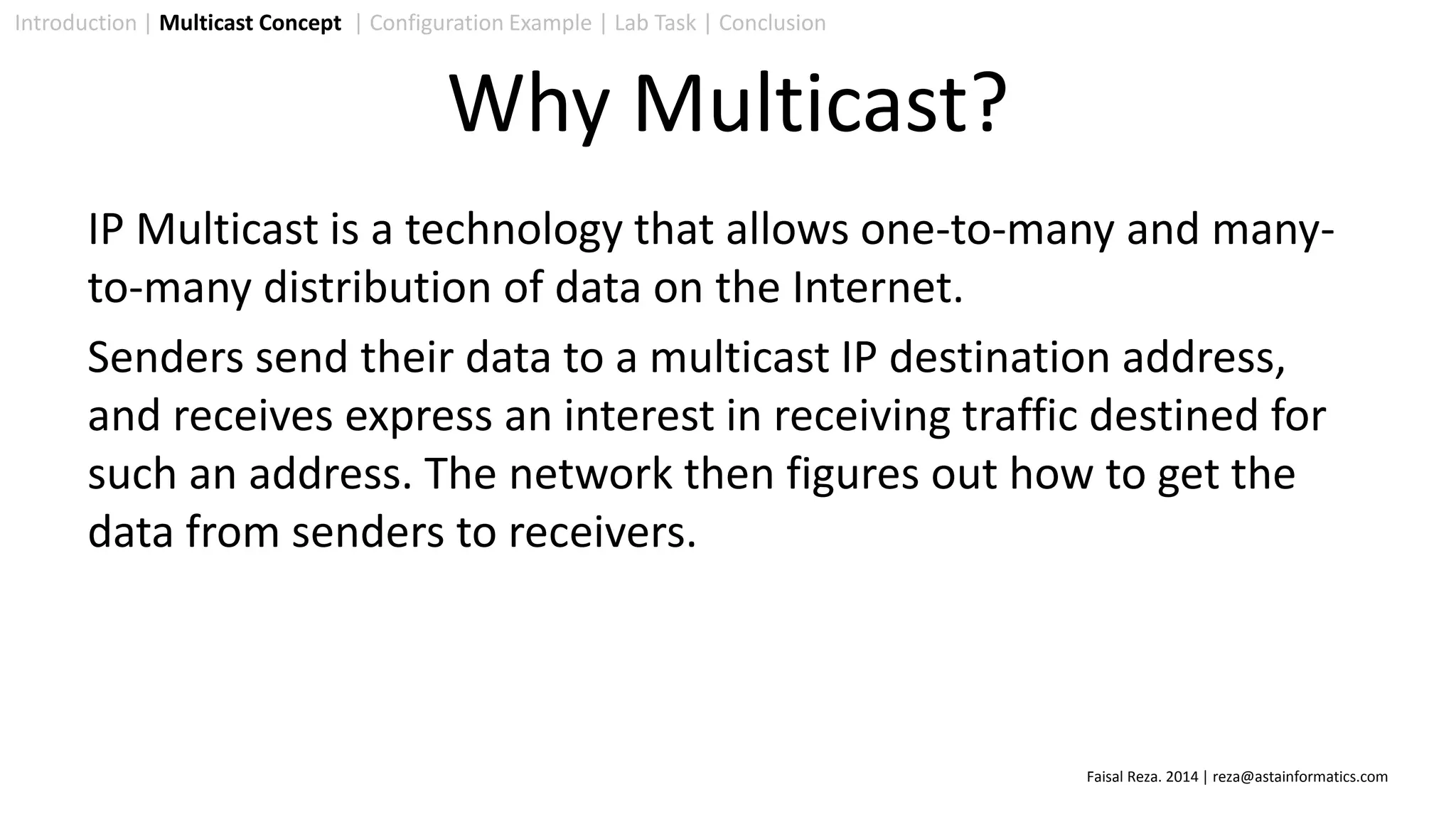 IP Multicast is a technology that allows one-to-many and many-
to-many distribution of data on the Internet.
Senders send their data to a multicast IP destination address,
and receives express an interest in receiving traffic destined for
such an address. The network then figures out how to get the
data from senders to receivers.
Introduction | Multicast Concept | Configuration Example | Lab Task | Conclusion
Why Multicast?
Faisal Reza. 2014 | reza@astainformatics.com
 