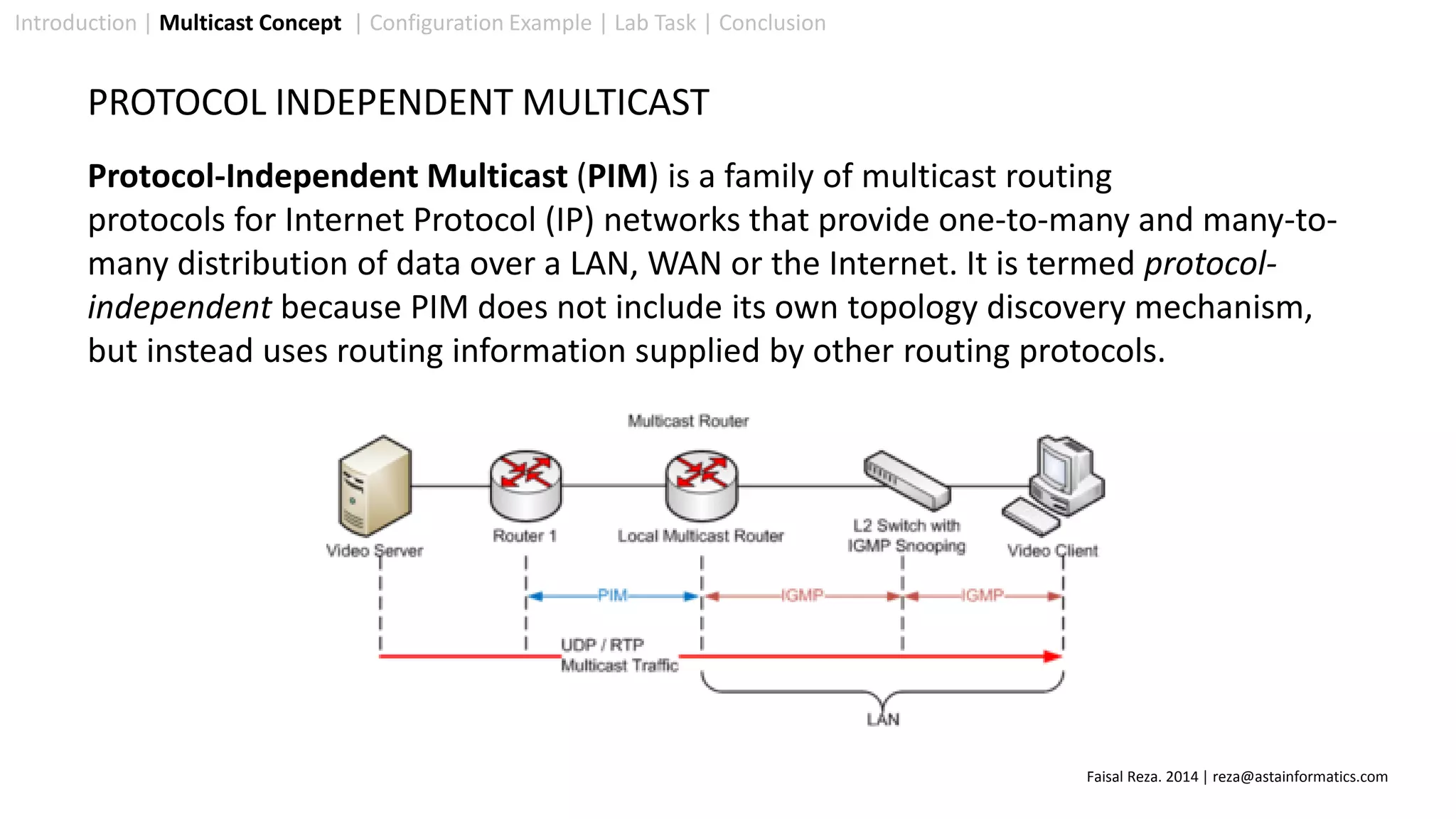 Introduction | Multicast Concept | Configuration Example | Lab Task | Conclusion
PROTOCOL INDEPENDENT MULTICAST
Protocol-Independent Multicast (PIM) is a family of multicast routing
protocols for Internet Protocol (IP) networks that provide one-to-many and many-to-
many distribution of data over a LAN, WAN or the Internet. It is termed protocol-
independent because PIM does not include its own topology discovery mechanism,
but instead uses routing information supplied by other routing protocols.
Faisal Reza. 2014 | reza@astainformatics.com
 