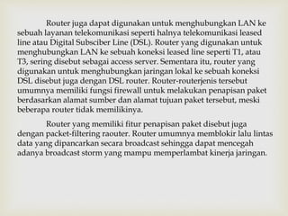 Router juga dapat digunakan untuk menghubungkan LAN ke 
sebuah layanan telekomunikasi seperti halnya telekomunikasi leased 
line atau Digital Subsciber Line (DSL). Router yang digunakan untuk 
menghubungkan LAN ke sebuah koneksi leased line seperti T1, atau 
T3, sering disebut sebagai access server. Sementara itu, router yang 
digunakan untuk menghubungkan jaringan lokal ke sebuah koneksi 
DSL disebut juga dengan DSL router. Router-routerjenis tersebut 
umumnya memiliki fungsi firewall untuk melakukan penapisan paket 
berdasarkan alamat sumber dan alamat tujuan paket tersebut, meski 
beberapa router tidak memilikinya. 
Router yang memiliki fitur penapisan paket disebut juga 
dengan packet-filtering raouter. Router umumnya memblokir lalu lintas 
data yang dipancarkan secara broadcast sehingga dapat mencegah 
adanya broadcast storm yang mampu memperlambat kinerja jaringan. 
 