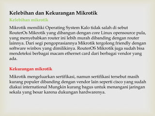 Kelebihan dan Kekurangan Mikrotik 
Kelebihan mikrotik 
Mikrotik memiliki Operating System Kalo tidak salah di sebut 
RouterOs Mikrotik yang dibangun dengan core Linux opensource pula, 
yang menyebabkan router ini lebih murah dibanding dengan router 
lainnya. Dari segi pengoprasiannya Mikrotik tergolong friendly dengan 
software winbox yang dimilikinya. RouterOS Mikrotik juga sudah bisa 
mendeteksi berbagai macam ethernet card dari berbagai vendor yang 
ada. 
Kekurangan mikrotik 
Mikrotik mengeluarkan sertifikasi, namun sertifikasi tersebut masih 
kurang populer dibanding dengan vendor lain seperti cisco yang sudah 
diakui international Mungkin kurang bagus untuk menangani jaringan 
sekala yang besar karena dukungan hardwarenya. 
 
