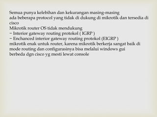Semua punya kelebihan dan kekurangan masing-masing 
ada beberapa protocol yang tidak di dukung di mikrotik dan tersedia di 
cisco 
Mikrotik router OS tidak mendukung 
− Interior gateway routing protokol ( IGRP ) 
− Enchanced interior gateway routing protokol (EIGRP ) 
mikrotik enak untuk router, karena mikrotik berkerja sangat baik di 
mode routing dan configurasinya bisa melalui windows gui 
berbeda dgn cisco yg mesti lewat console 
 