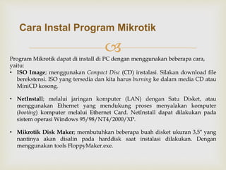 Cara Instal Program Mikrotik 
 
Program Mikrotik dapat di install di PC dengan menggunakan beberapa cara, 
yaitu: 
• ISO Image; menggunakan Compact Disc (CD) instalasi. Silakan download file 
berekstensi. ISO yang tersedia dan kita harus burning ke dalam media CD atau 
MiniCD kosong. 
• NetInstall; melalui jaringan komputer (LAN) dengan Satu Disket, atau 
menggunakan Ethernet yang mendukung proses menyalakan komputer 
(booting) komputer melalui Ethernet Card. NetInstall dapat dilakukan pada 
sistem operasi Windows 95/98/NT4/2000/XP. 
• Mikrotik Disk Maker; membutuhkan beberapa buah disket ukuran 3,5″ yang 
nantinya akan disalin pada harddisk saat instalasi dilakukan. Dengan 
menggunakan tools FloppyMaker.exe. 
 