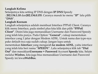 Langkah Kelima 
Selanjutnya kita setting IP DNS dengan IP DNS Speedy 
: 202.134.1.10 dan202.134.0.155. Caranya masuk ke menu “IP” lalu pilih 
“DNS“. 
Langkah Keenam 
Langkah selanjutnya adalah membuat Interface PPPoE Client. Caranya 
klik menu Interface, pada simbol plus kita klik dan pilih “PPPoE 
Client”. Disini kita juga memasukkan Username dan Password Speedy 
yang telah kita punya. Pada Option “General“, cukup menentukan 
interface yang 1 jalur dengan Modem ADSL. Untuk nama dan type-nya 
pake default-nya saja sudah cukup. Jangan lupa untuk 
menentukan Interface yang mengarah ke modem ADSL, yaitu interface 
yang telah kita beri nama “SPEEDY“. Lalu selanjutnya klik tab “Dial 
Out” dan masukkanUsername + Password Account Speedy kita. Selain 
melalui Winbox, kita juga bisa memasukkan Username dan Password 
Speedy ini lewatWebBox. 
 