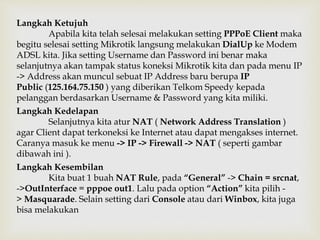Langkah Ketujuh 
Apabila kita telah selesai melakukan setting PPPoE Client maka 
begitu selesai setting Mikrotik langsung melakukan DialUp ke Modem 
ADSL kita. Jika setting Username dan Password ini benar maka 
selanjutnya akan tampak status koneksi Mikrotik kita dan pada menu IP 
-> Address akan muncul sebuat IP Address baru berupa IP 
Public (125.164.75.150 ) yang diberikan Telkom Speedy kepada 
pelanggan berdasarkan Username & Password yang kita miliki. 
Langkah Kedelapan 
Selanjutnya kita atur NAT ( Network Address Translation ) 
agar Client dapat terkoneksi ke Internet atau dapat mengakses internet. 
Caranya masuk ke menu -> IP -> Firewall -> NAT ( seperti gambar 
dibawah ini ). 
Langkah Kesembilan 
Kita buat 1 buah NAT Rule, pada “General” -> Chain = srcnat, 
->OutInterface = pppoe out1. Lalu pada option “Action” kita pilih - 
> Masquarade. Selain setting dari Console atau dari Winbox, kita juga 
bisa melakukan 
 
