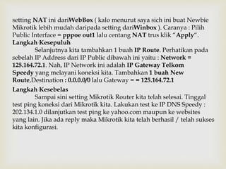 setting NAT ini dariWebBox ( kalo menurut saya sich ini buat Newbie 
Mikrotik lebih mudah daripada setting dariWinbox ). Caranya : Pilih 
Public Interface = pppoe out1 lalu centang NAT trus klik “Apply“. 
Langkah Kesepuluh 
Selanjutnya kita tambahkan 1 buah IP Route. Perhatikan pada 
sebelah IP Address dari IP Public dibawah ini yaitu : Network = 
125.164.72.1. Nah, IP Network ini adalah IP Gateway Telkom 
Speedy yang melayani koneksi kita. Tambahkan 1 buah New 
Route,Destination : 0.0.0.0/0 lalu Gateway = = 125.164.72.1 
Langkah Kesebelas 
Sampai sini setting Mikrotik Router kita telah selesai. Tinggal 
test ping koneksi dari Mikrotik kita. Lakukan test ke IP DNS Speedy : 
202.134.1.0 dilanjutkan test ping ke yahoo.com maupun ke websites 
yang lain. Jika ada reply maka Mikrotik kita telah berhasil / telah sukses 
kita konfigurasi. 
 