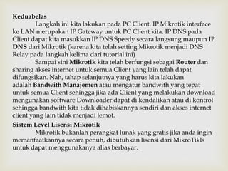 Keduabelas 
Langkah ini kita lakukan pada PC Client. IP Mikrotik interface 
ke LAN merupakan IP Gateway untuk PC Client kita. IP DNS pada 
Client dapat kita masukkan IP DNS Speedy secara langsung maupun IP 
DNS dari Mikrotik (karena kita telah setting Mikrotik menjadi DNS 
Relay pada langkah kelima dari tutorial ini) 
Sampai sini Mikrotik kita telah berfungsi sebagai Router dan 
sharing akses internet untuk semua Client yang lain telah dapat 
difungsikan. Nah, tahap selanjutnya yang harus kita lakukan 
adalah Bandwith Manajemen atau mengatur bandwith yang tepat 
untuk semua Client sehingga jika ada Client yang melakukan download 
mengunakan software Downloader dapat di kendalikan atau di kontrol 
sehingga bandwith kita tidak dihabiskannya sendiri dan akses internet 
client yang lain tidak menjadi lemot. 
Sistem Level Lisensi Mikrotik 
Mikrotik bukanlah perangkat lunak yang gratis jika anda ingin 
memanfaatkannya secara penuh, dibutuhkan lisensi dari MikroTikls 
untuk dapat menggunakanya alias berbayar. 
 