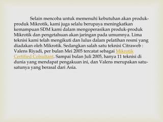 Selain mencoba untuk memenuhi kebutuhan akan produk-produk 
Mikrotik, kami juga selalu berupaya meningkatkan 
kemampuan SDM kami dalam mengoperasikan produk-produk 
Mikrotik dan pengetahuan akan jaringan pada umumnya. Lima 
teknisi kami telah mengikuti dan lulus dalam pelatihan resmi yang 
diadakan oleh Mikrotik. Sedangkan salah satu teknisi Citraweb : 
Valens Riyadi, per bulan Mei 2005 tercatat sebagai Mikrotik 
Certified Colsultant. Sampai bulan Juli 2005, hanya 11 teknisi di 
dunia yang mendapat pengakuan ini, dan Valens merupakan satu-satunya 
yang berasal dari Asia. 
 