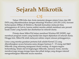 Sejarah Mikrotik 
 
Tahun 1996 John dan Arnis memulai dengan sistem Linux dan MS 
DOS yang dikombinasikan dengan teknologi Wireless LAN (W-LAN) Aeronet 
berkecepatan 2Mbps di Moldova. Barulah kemudian melayani lima 
pelanggannya di Latvia, karena ambisi mereka adalah membuat satu peranti 
lunak router yang handal dan disebarkan ke seluruh dunia. 
Prinsip dasar MikroTik bukan membuat Wireless ISP (WISP), tapi 
membuat program router yang handal dan dapat dijalankan di seluruh dunia. 
Hingga kini, MikroTik telah melayani sekitar empat ratusan pelanggannya. 
Linux yang mereka gunakan pertama kali adalah Kernel 2.2 yang 
dikembangkan secara bersama-sama dengan bantuan 5 - 15 orang staf R&D 
Mikrotik yang sekarang menguasai dunia routing di negara-negara 
berkembang. Selain staf di lingkungan Mikrotik, menurut Arnis, mereka 
merekrut juga tenaga-tenaga lepas dan pihak ketiga yang dengan intensif 
mengembangkan Mikrotik secara maraton. 
 