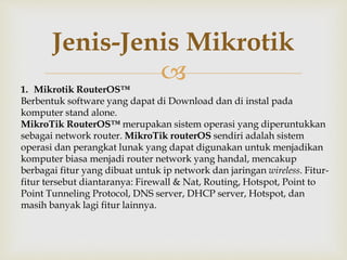 Jenis-Jenis Mikrotik 
 
1. Mikrotik RouterOS™ 
Berbentuk software yang dapat di Download dan di instal pada 
komputer stand alone. 
MikroTik RouterOS™ merupakan sistem operasi yang diperuntukkan 
sebagai network router. MikroTik routerOS sendiri adalah sistem 
operasi dan perangkat lunak yang dapat digunakan untuk menjadikan 
komputer biasa menjadi router network yang handal, mencakup 
berbagai fitur yang dibuat untuk ip network dan jaringan wireless. Fitur-fitur 
tersebut diantaranya: Firewall & Nat, Routing, Hotspot, Point to 
Point Tunneling Protocol, DNS server, DHCP server, Hotspot, dan 
masih banyak lagi fitur lainnya. 
 