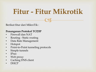 Fitur - Fitur Mikrotik 
 
Berikut fitur dari MikroTik : 
Penanganan Protokol TCP/IP 
• Firewall dan NAT 
• Routing - Static routing 
• Data Rate Management 
• Hotspot 
• Point-to-Point tunneling protocols 
• Simple tunnels 
• IPsec 
• Web proxy 
• Caching DNS client 
• DHCP 
 