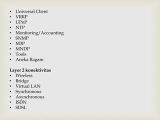 • Universal Client 
• VRRP 
• UPnP 
• NTP 
• Monitoring/Accounting 
• SNMP 
• M3P 
• MNDP 
• Tools 
• Aneka Ragam 
Layer 2 konektivitas 
• Wireless 
• Bridge 
• Virtual LAN 
• Synchronous 
• Asynchronous 
• ISDN 
• SDSL 
 