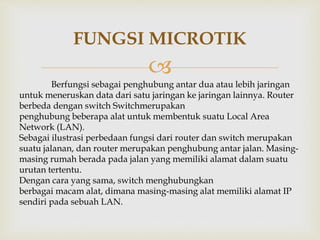FUNGSI MICROTIK 
 
Berfungsi sebagai penghubung antar dua atau lebih jaringan 
untuk meneruskan data dari satu jaringan ke jaringan lainnya. Router 
berbeda dengan switch Switchmerupakan 
penghubung beberapa alat untuk membentuk suatu Local Area 
Network (LAN). 
Sebagai ilustrasi perbedaan fungsi dari router dan switch merupakan 
suatu jalanan, dan router merupakan penghubung antar jalan. Masing-masing 
rumah berada pada jalan yang memiliki alamat dalam suatu 
urutan tertentu. 
Dengan cara yang sama, switch menghubungkan 
berbagai macam alat, dimana masing-masing alat memiliki alamat IP 
sendiri pada sebuah LAN. 
 