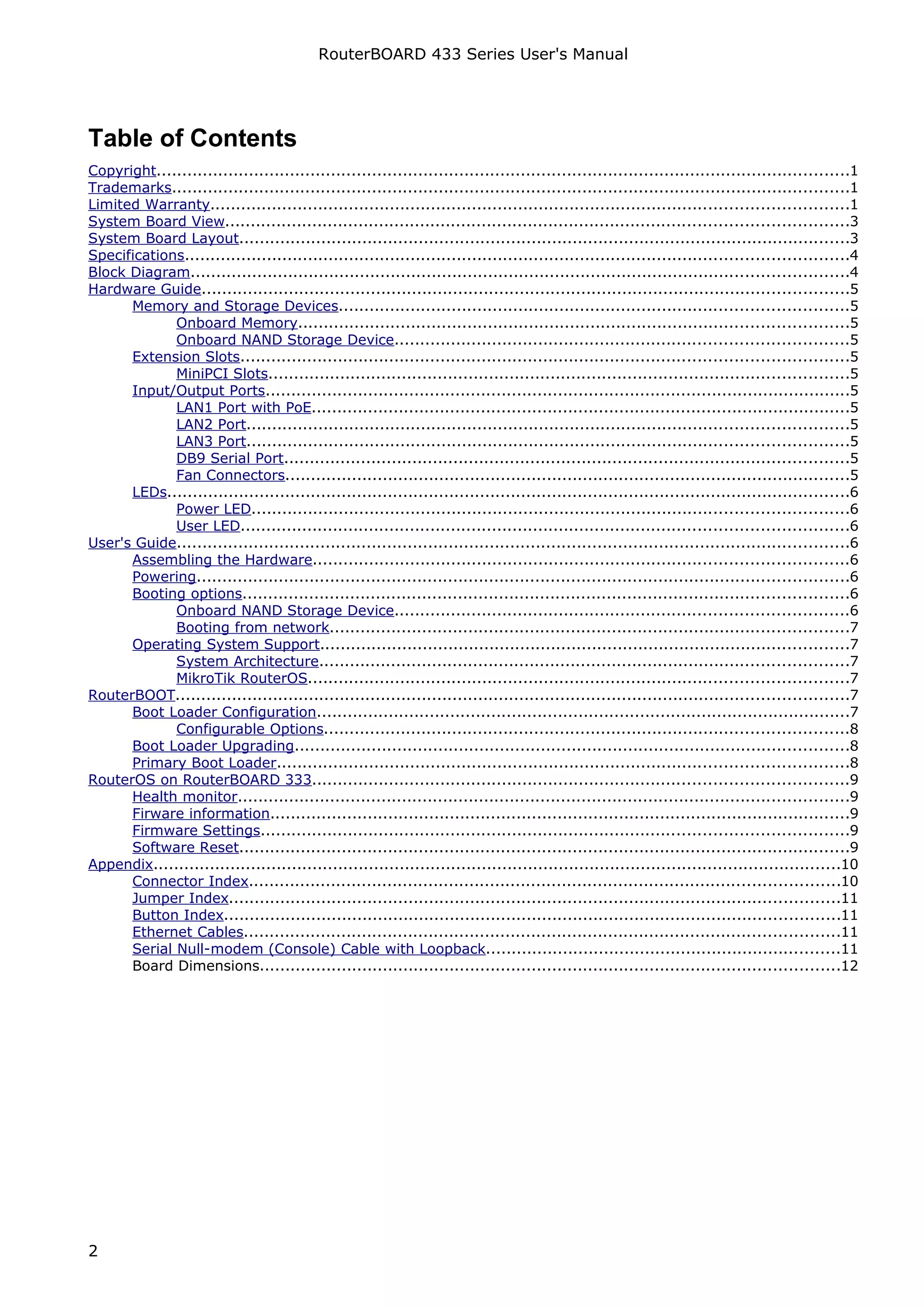 RouterBOARD 433 Series User's Manual




Table of Contents
Copyright.......................................................................................................................................1
Trademarks....................................................................................................................................1
Limited Warranty............................................................................................................................1
System Board View.........................................................................................................................3
System Board Layout.......................................................................................................................3
Specifications.................................................................................................................................4
Block Diagram................................................................................................................................4
Hardware Guide..............................................................................................................................5
      Memory and Storage Devices...................................................................................................5
             Onboard Memory...........................................................................................................5
             Onboard NAND Storage Device........................................................................................5
      Extension Slots......................................................................................................................5
             MiniPCI Slots.................................................................................................................5
      Input/Output Ports..................................................................................................................5
             LAN1 Port with PoE.........................................................................................................5
             LAN2 Port.....................................................................................................................5
             LAN3 Port.....................................................................................................................5
             DB9 Serial Port..............................................................................................................5
             Fan Connectors..............................................................................................................5
      LEDs.....................................................................................................................................6
             Power LED....................................................................................................................6
             User LED......................................................................................................................6
User's Guide...................................................................................................................................6
      Assembling the Hardware........................................................................................................6
      Powering...............................................................................................................................6
      Booting options......................................................................................................................6
             Onboard NAND Storage Device........................................................................................6
             Booting from network.....................................................................................................7
      Operating System Support.......................................................................................................7
             System Architecture.......................................................................................................7
             MikroTik RouterOS.........................................................................................................7
RouterBOOT...................................................................................................................................7
      Boot Loader Configuration........................................................................................................7
             Configurable Options......................................................................................................8
      Boot Loader Upgrading............................................................................................................8
      Primary Boot Loader...............................................................................................................8
RouterOS on RouterBOARD 333........................................................................................................9
      Health monitor.......................................................................................................................9
      Firware information.................................................................................................................9
      Firmware Settings..................................................................................................................9
      Software Reset.......................................................................................................................9
Appendix......................................................................................................................................10
      Connector Index...................................................................................................................10
      Jumper Index.......................................................................................................................11
      Button Index........................................................................................................................11
      Ethernet Cables....................................................................................................................11
      Serial Null-modem (Console) Cable with Loopback.....................................................................11
      Board Dimensions.................................................................................................................12




2
 