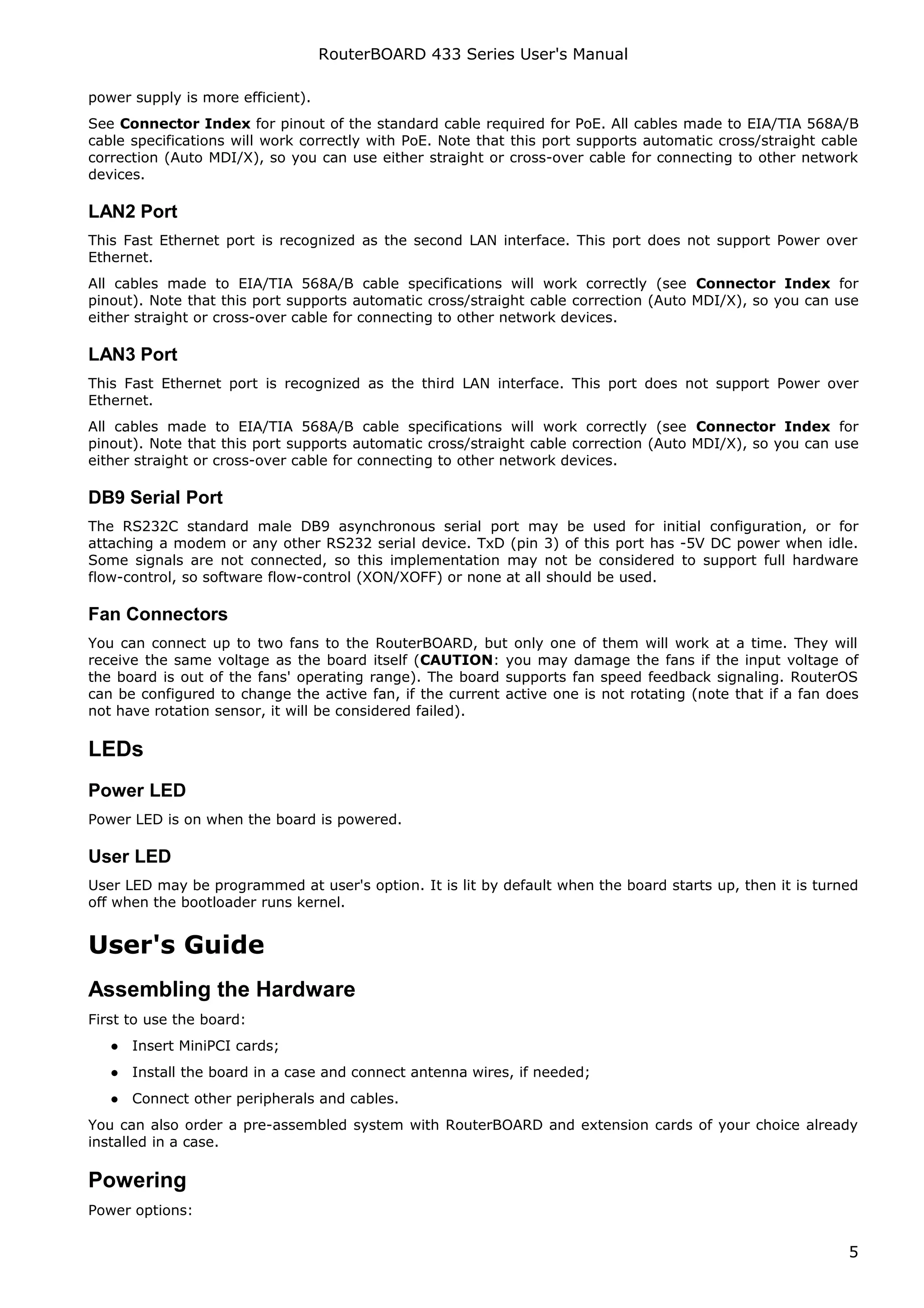 RouterBOARD 433 Series User's Manual

power supply is more efficient).
See Connector Index for pinout of the standard cable required for PoE. All cables made to EIA/TIA 568A/B
cable specifications will work correctly with PoE. Note that this port supports automatic cross/straight cable
correction (Auto MDI/X), so you can use either straight or cross-over cable for connecting to other network
devices.

LAN2 Port
This Fast Ethernet port is recognized as the second LAN interface. This port does not support Power over
Ethernet.
All cables made to EIA/TIA 568A/B cable specifications will work correctly (see Connector Index for
pinout). Note that this port supports automatic cross/straight cable correction (Auto MDI/X), so you can use
either straight or cross-over cable for connecting to other network devices.

LAN3 Port
This Fast Ethernet port is recognized as the third LAN interface. This port does not support Power over
Ethernet.
All cables made to EIA/TIA 568A/B cable specifications will work correctly (see Connector Index for
pinout). Note that this port supports automatic cross/straight cable correction (Auto MDI/X), so you can use
either straight or cross-over cable for connecting to other network devices.

DB9 Serial Port
The RS232C standard male DB9 asynchronous serial port may be used for initial configuration, or for
attaching a modem or any other RS232 serial device. TxD (pin 3) of this port has -5V DC power when idle.
Some signals are not connected, so this implementation may not be considered to support full hardware
flow-control, so software flow-control (XON/XOFF) or none at all should be used.

Fan Connectors
You can connect up to two fans to the RouterBOARD, but only one of them will work at a time. They will
receive the same voltage as the board itself (CAUTION: you may damage the fans if the input voltage of
the board is out of the fans' operating range). The board supports fan speed feedback signaling. RouterOS
can be configured to change the active fan, if the current active one is not rotating (note that if a fan does
not have rotation sensor, it will be considered failed).

LEDs
Power LED
Power LED is on when the board is powered.

User LED
User LED may be programmed at user's option. It is lit by default when the board starts up, then it is turned
off when the bootloader runs kernel.


User's Guide
Assembling the Hardware
First to use the board:
   ● Insert MiniPCI cards;
   ● Install the board in a case and connect antenna wires, if needed;
   ● Connect other peripherals and cables.
You can also order a pre-assembled system with RouterBOARD and extension cards of your choice already
installed in a case.

Powering
Power options:


                                                                                                            5
 