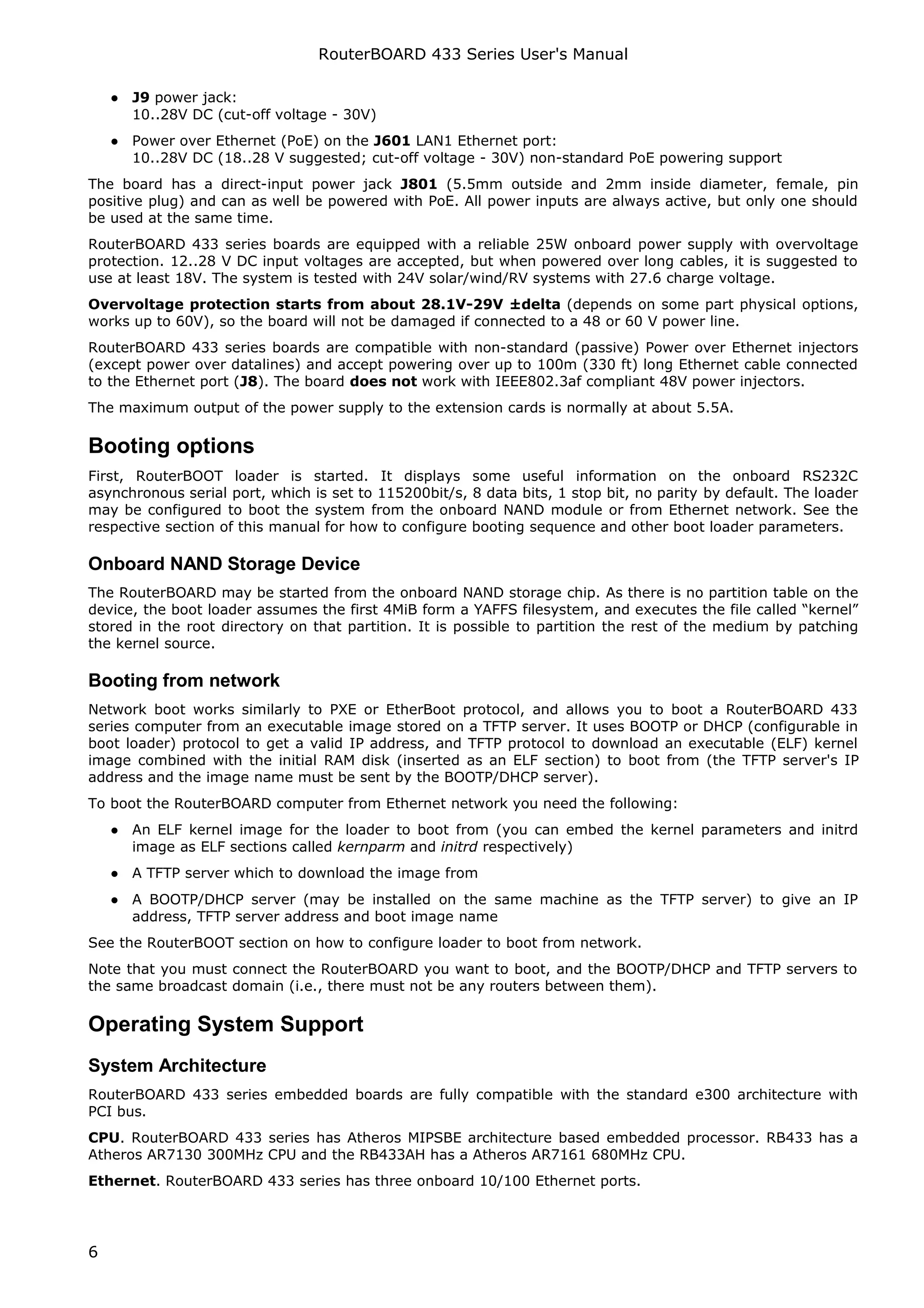 RouterBOARD 433 Series User's Manual

    ● J9 power jack:
      10..28V DC (cut-off voltage - 30V)
    ● Power over Ethernet (PoE) on the J601 LAN1 Ethernet port:
      10..28V DC (18..28 V suggested; cut-off voltage - 30V) non-standard PoE powering support
The board has a direct-input power jack J801 (5.5mm outside and 2mm inside diameter, female, pin
positive plug) and can as well be powered with PoE. All power inputs are always active, but only one should
be used at the same time.
RouterBOARD 433 series boards are equipped with a reliable 25W onboard power supply with overvoltage
protection. 12..28 V DC input voltages are accepted, but when powered over long cables, it is suggested to
use at least 18V. The system is tested with 24V solar/wind/RV systems with 27.6 charge voltage.
Overvoltage protection starts from about 28.1V-29V ±delta (depends on some part physical options,
works up to 60V), so the board will not be damaged if connected to a 48 or 60 V power line.
RouterBOARD 433 series boards are compatible with non-standard (passive) Power over Ethernet injectors
(except power over datalines) and accept powering over up to 100m (330 ft) long Ethernet cable connected
to the Ethernet port (J8). The board does not work with IEEE802.3af compliant 48V power injectors.
The maximum output of the power supply to the extension cards is normally at about 5.5A.

Booting options
First, RouterBOOT loader is started. It displays some useful information on the onboard RS232C
asynchronous serial port, which is set to 115200bit/s, 8 data bits, 1 stop bit, no parity by default. The loader
may be configured to boot the system from the onboard NAND module or from Ethernet network. See the
respective section of this manual for how to configure booting sequence and other boot loader parameters.

Onboard NAND Storage Device
The RouterBOARD may be started from the onboard NAND storage chip. As there is no partition table on the
device, the boot loader assumes the first 4MiB form a YAFFS filesystem, and executes the file called “kernel”
stored in the root directory on that partition. It is possible to partition the rest of the medium by patching
the kernel source.

Booting from network
Network boot works similarly to PXE or EtherBoot protocol, and allows you to boot a RouterBOARD 433
series computer from an executable image stored on a TFTP server. It uses BOOTP or DHCP (configurable in
boot loader) protocol to get a valid IP address, and TFTP protocol to download an executable (ELF) kernel
image combined with the initial RAM disk (inserted as an ELF section) to boot from (the TFTP server's IP
address and the image name must be sent by the BOOTP/DHCP server).
To boot the RouterBOARD computer from Ethernet network you need the following:
    ● An ELF kernel image for the loader to boot from (you can embed the kernel parameters and initrd
      image as ELF sections called kernparm and initrd respectively)
    ● A TFTP server which to download the image from
    ● A BOOTP/DHCP server (may be installed on the same machine as the TFTP server) to give an IP
      address, TFTP server address and boot image name
See the RouterBOOT section on how to configure loader to boot from network.
Note that you must connect the RouterBOARD you want to boot, and the BOOTP/DHCP and TFTP servers to
the same broadcast domain (i.e., there must not be any routers between them).

Operating System Support
System Architecture
RouterBOARD 433 series embedded boards are fully compatible with the standard e300 architecture with
PCI bus.
CPU. RouterBOARD 433 series has Atheros MIPSBE architecture based embedded processor. RB433 has a
Atheros AR7130 300MHz CPU and the RB433AH has a Atheros AR7161 680MHz CPU.
Ethernet. RouterBOARD 433 series has three onboard 10/100 Ethernet ports.




6
 
