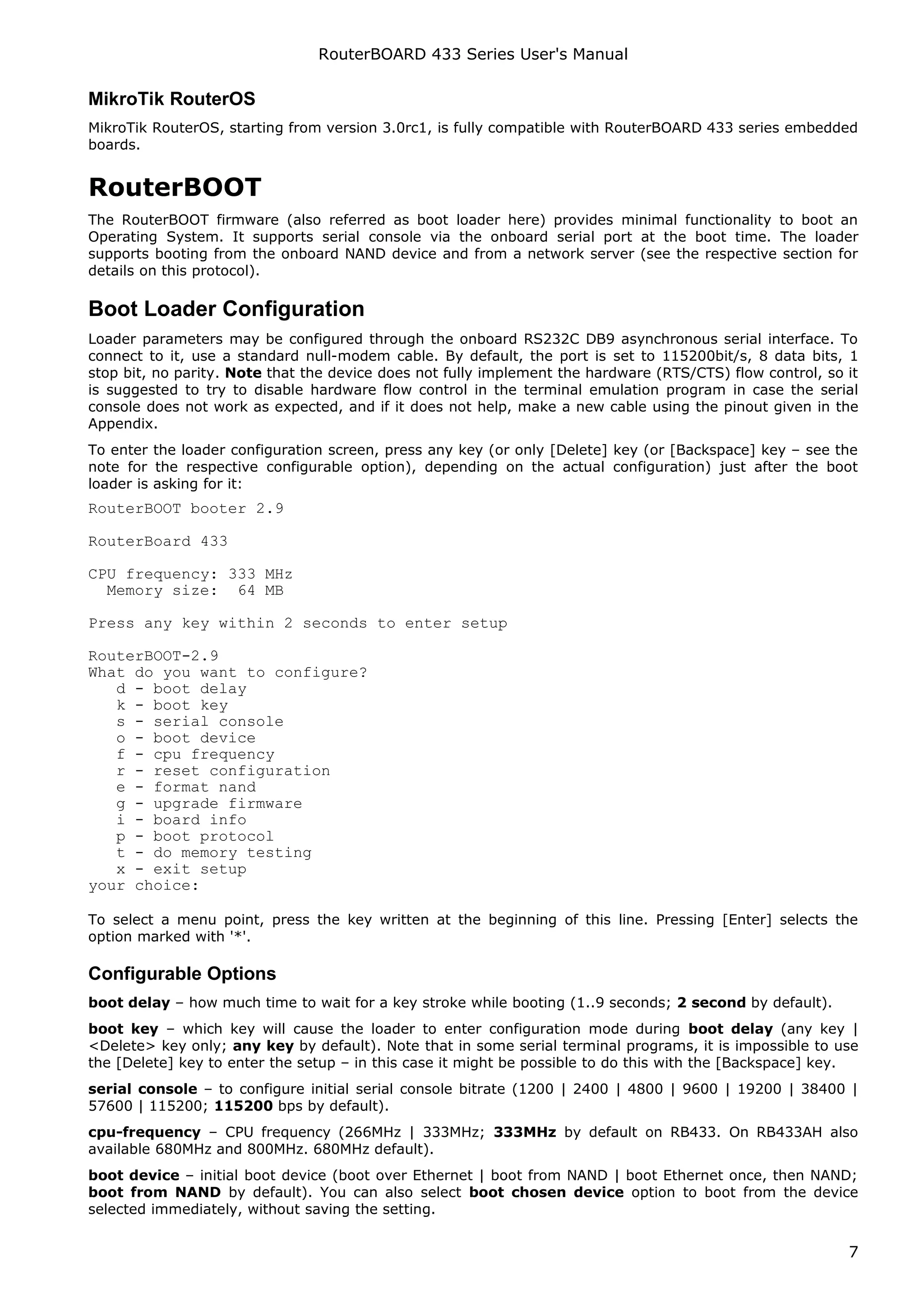 RouterBOARD 433 Series User's Manual

MikroTik RouterOS
MikroTik RouterOS, starting from version 3.0rc1, is fully compatible with RouterBOARD 433 series embedded
boards.


RouterBOOT
The RouterBOOT firmware (also referred as boot loader here) provides minimal functionality to boot an
Operating System. It supports serial console via the onboard serial port at the boot time. The loader
supports booting from the onboard NAND device and from a network server (see the respective section for
details on this protocol).

Boot Loader Configuration
Loader parameters may be configured through the onboard RS232C DB9 asynchronous serial interface. To
connect to it, use a standard null-modem cable. By default, the port is set to 115200bit/s, 8 data bits, 1
stop bit, no parity. Note that the device does not fully implement the hardware (RTS/CTS) flow control, so it
is suggested to try to disable hardware flow control in the terminal emulation program in case the serial
console does not work as expected, and if it does not help, make a new cable using the pinout given in the
Appendix.
To enter the loader configuration screen, press any key (or only [Delete] key (or [Backspace] key – see the
note for the respective configurable option), depending on the actual configuration) just after the boot
loader is asking for it:
RouterBOOT booter 2.9

RouterBoard 433

CPU frequency: 333 MHz
  Memory size: 64 MB

Press any key within 2 seconds to enter setup

RouterBOOT-2.9
What do you want to configure?
   d - boot delay
   k - boot key
   s - serial console
   o - boot device
   f - cpu frequency
   r - reset configuration
   e - format nand
   g - upgrade firmware
   i - board info
   p - boot protocol
   t - do memory testing
   x - exit setup
your choice:

To select a menu point, press the key written at the beginning of this line. Pressing [Enter] selects the
option marked with '*'.

Configurable Options
boot delay – how much time to wait for a key stroke while booting (1..9 seconds; 2 second by default).
boot key – which key will cause the loader to enter configuration mode during boot delay (any key |
<Delete> key only; any key by default). Note that in some serial terminal programs, it is impossible to use
the [Delete] key to enter the setup – in this case it might be possible to do this with the [Backspace] key.
serial console – to configure initial serial console bitrate (1200 | 2400 | 4800 | 9600 | 19200 | 38400 |
57600 | 115200; 115200 bps by default).
cpu-frequency – CPU frequency (266MHz | 333MHz; 333MHz by default on RB433. On RB433AH also
available 680MHz and 800MHz. 680MHz default).
boot device – initial boot device (boot over Ethernet | boot from NAND | boot Ethernet once, then NAND;
boot from NAND by default). You can also select boot chosen device option to boot from the device
selected immediately, without saving the setting.


                                                                                                           7
 