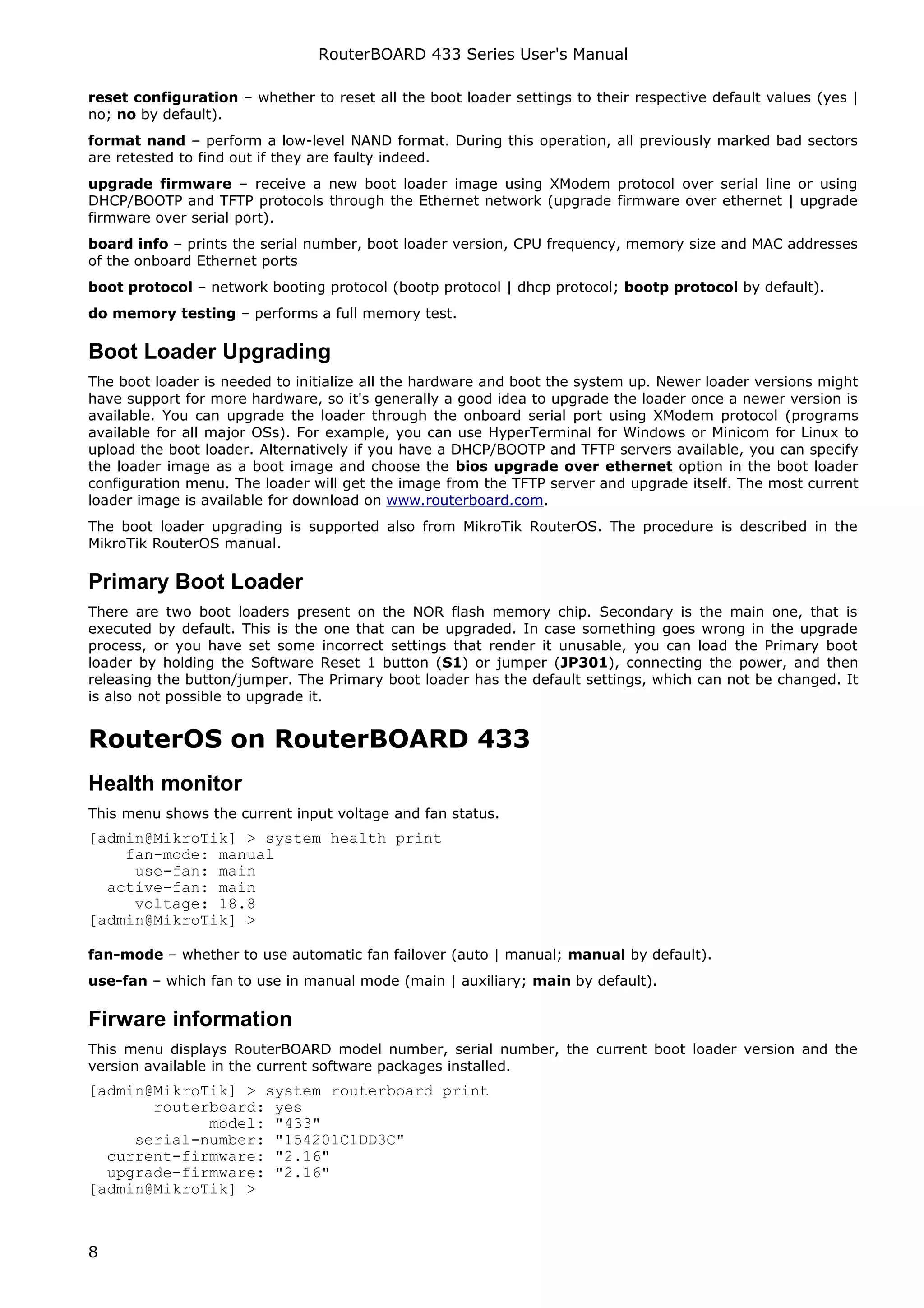 RouterBOARD 433 Series User's Manual

reset configuration – whether to reset all the boot loader settings to their respective default values (yes |
no; no by default).
format nand – perform a low-level NAND format. During this operation, all previously marked bad sectors
are retested to find out if they are faulty indeed.
upgrade firmware – receive a new boot loader image using XModem protocol over serial line or using
DHCP/BOOTP and TFTP protocols through the Ethernet network (upgrade firmware over ethernet | upgrade
firmware over serial port).
board info – prints the serial number, boot loader version, CPU frequency, memory size and MAC addresses
of the onboard Ethernet ports
boot protocol – network booting protocol (bootp protocol | dhcp protocol; bootp protocol by default).
do memory testing – performs a full memory test.

Boot Loader Upgrading
The boot loader is needed to initialize all the hardware and boot the system up. Newer loader versions might
have support for more hardware, so it's generally a good idea to upgrade the loader once a newer version is
available. You can upgrade the loader through the onboard serial port using XModem protocol (programs
available for all major OSs). For example, you can use HyperTerminal for Windows or Minicom for Linux to
upload the boot loader. Alternatively if you have a DHCP/BOOTP and TFTP servers available, you can specify
the loader image as a boot image and choose the bios upgrade over ethernet option in the boot loader
configuration menu. The loader will get the image from the TFTP server and upgrade itself. The most current
loader image is available for download on www.routerboard.com.
The boot loader upgrading is supported also from MikroTik RouterOS. The procedure is described in the
MikroTik RouterOS manual.

Primary Boot Loader
There are two boot loaders present on the NOR flash memory chip. Secondary is the main one, that is
executed by default. This is the one that can be upgraded. In case something goes wrong in the upgrade
process, or you have set some incorrect settings that render it unusable, you can load the Primary boot
loader by holding the Software Reset 1 button (S1) or jumper (JP301), connecting the power, and then
releasing the button/jumper. The Primary boot loader has the default settings, which can not be changed. It
is also not possible to upgrade it.


RouterOS on RouterBOARD 433
Health monitor
This menu shows the current input voltage and fan status.
[admin@MikroTik] > system health print
    fan-mode: manual
     use-fan: main
  active-fan: main
     voltage: 18.8
[admin@MikroTik] >

fan-mode – whether to use automatic fan failover (auto | manual; manual by default).
use-fan – which fan to use in manual mode (main | auxiliary; main by default).

Firware information
This menu displays RouterBOARD model number, serial number, the current boot loader version and the
version available in the current software packages installed.
[admin@MikroTik] > system routerboard print
       routerboard: yes
             model: "433"
     serial-number: "154201C1DD3C"
  current-firmware: "2.16"
  upgrade-firmware: "2.16"
[admin@MikroTik] >



8
 