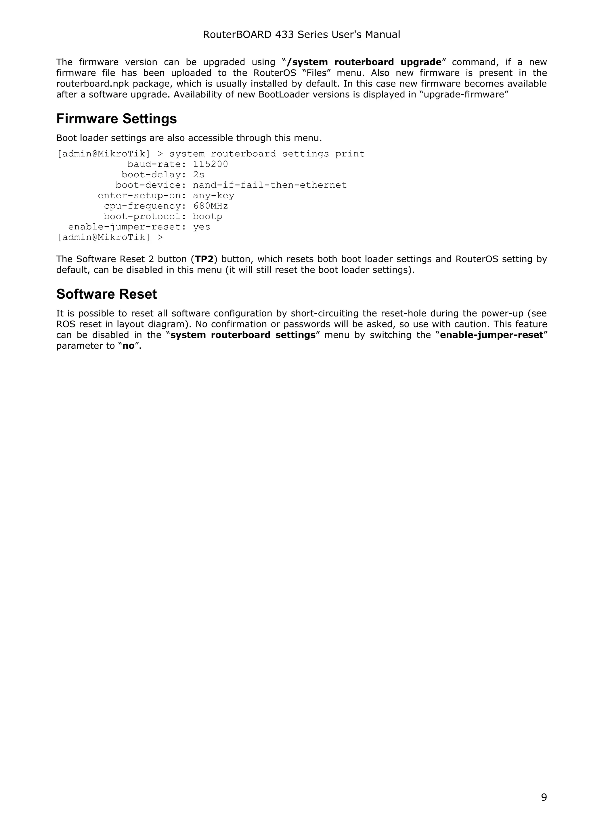 RouterBOARD 433 Series User's Manual

The firmware version can be upgraded using “/system routerboard upgrade” command, if a new
firmware file has been uploaded to the RouterOS “Files” menu. Also new firmware is present in the
routerboard.npk package, which is usually installed by default. In this case new firmware becomes available
after a software upgrade. Availability of new BootLoader versions is displayed in “upgrade-firmware”

Firmware Settings
Boot loader settings are also accessible through this menu.
[admin@MikroTik] > system routerboard settings print
            baud-rate: 115200
           boot-delay: 2s
          boot-device: nand-if-fail-then-ethernet
       enter-setup-on: any-key
        cpu-frequency: 680MHz
        boot-protocol: bootp
  enable-jumper-reset: yes
[admin@MikroTik] >

The Software Reset 2 button (TP2) button, which resets both boot loader settings and RouterOS setting by
default, can be disabled in this menu (it will still reset the boot loader settings).

Software Reset
It is possible to reset all software configuration by short-circuiting the reset-hole during the power-up (see
ROS reset in layout diagram). No confirmation or passwords will be asked, so use with caution. This feature
can be disabled in the “system routerboard settings” menu by switching the “enable-jumper-reset”
parameter to “no”.




                                                                                                            9
 