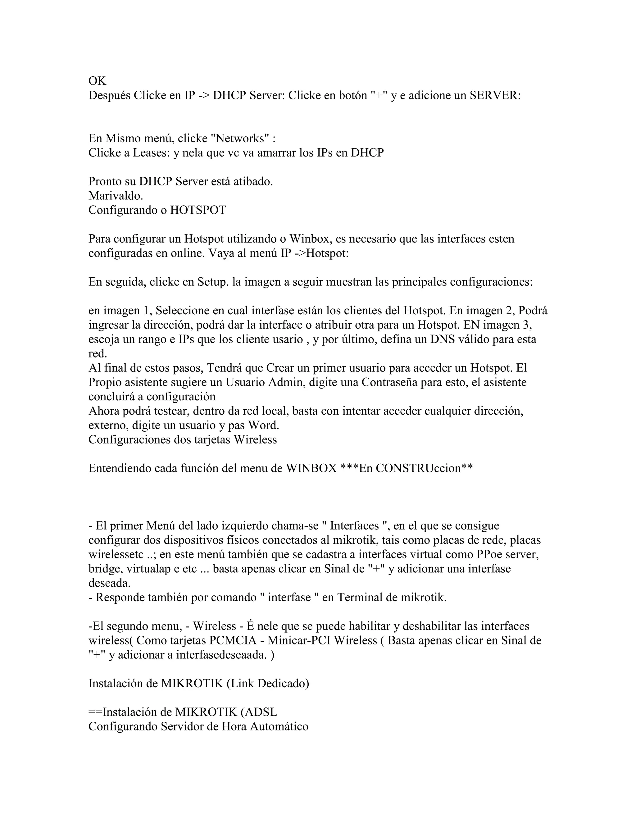 OK
Después Clicke en IP -> DHCP Server: Clicke en botón "+" y e adicione un SERVER:


En Mismo menú, clicke "Networks" :
Clicke a Leases: y nela que vc va amarrar los IPs en DHCP

Pronto su DHCP Server está atibado.
Marivaldo.
Configurando o HOTSPOT

Para configurar un Hotspot utilizando o Winbox, es necesario que las interfaces esten
configuradas en online. Vaya al menú IP ->Hotspot:

En seguida, clicke en Setup. la imagen a seguir muestran las principales configuraciones:

en imagen 1, Seleccione en cual interfase están los clientes del Hotspot. En imagen 2, Podrá
ingresar la dirección, podrá dar la interface o atribuir otra para un Hotspot. EN imagen 3,
escoja un rango e IPs que los cliente usario , y por último, defina un DNS válido para esta
red.
Al final de estos pasos, Tendrá que Crear un primer usuario para acceder un Hotspot. El
Propio asistente sugiere un Usuario Admin, digite una Contraseña para esto, el asistente
concluirá a configuración
Ahora podrá testear, dentro da red local, basta con intentar acceder cualquier dirección,
externo, digite un usuario y pas Word.
Configuraciones dos tarjetas Wireless

Entendiendo cada función del menu de WINBOX ***En CONSTRUccion**



- El primer Menú del lado izquierdo chama-se " Interfaces ", en el que se consigue
configurar dos dispositivos físicos conectados al mikrotik, tais como placas de rede, placas
wirelessetc ..; en este menú también que se cadastra a interfaces virtual como PPoe server,
bridge, virtualap e etc ... basta apenas clicar en Sinal de "+" y adicionar una interfase
deseada.
- Responde también por comando " interfase " en Terminal de mikrotik.

-El segundo menu, - Wireless - É nele que se puede habilitar y deshabilitar las interfaces
wireless( Como tarjetas PCMCIA - Minicar-PCI Wireless ( Basta apenas clicar en Sinal de
"+" y adicionar a interfasedeseaada. )

Instalación de MIKROTIK (Link Dedicado)

==Instalación de MIKROTIK (ADSL
Configurando Servidor de Hora Automático
 