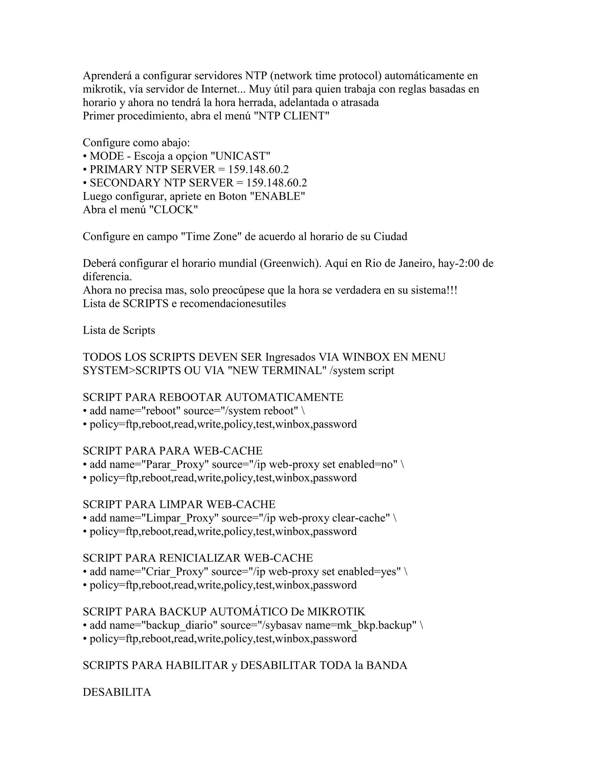 Aprenderá a configurar servidores NTP (network time protocol) automáticamente en
mikrotik, vía servidor de Internet... Muy útil para quien trabaja con reglas basadas en
horario y ahora no tendrá la hora herrada, adelantada o atrasada
Primer procedimiento, abra el menú "NTP CLIENT"

Configure como abajo:
• MODE - Escoja a opçion "UNICAST"
• PRIMARY NTP SERVER = 159.148.60.2
• SECONDARY NTP SERVER = 159.148.60.2
Luego configurar, apriete en Boton "ENABLE"
Abra el menú "CLOCK"

Configure en campo "Time Zone" de acuerdo al horario de su Ciudad

Deberá configurar el horario mundial (Greenwich). Aquí en Rio de Janeiro, hay-2:00 de
diferencia.
Ahora no precisa mas, solo preocúpese que la hora se verdadera en su sistema!!!
Lista de SCRIPTS e recomendacionesutiles

Lista de Scripts

TODOS LOS SCRIPTS DEVEN SER Ingresados VIA WINBOX EN MENU
SYSTEM>SCRIPTS OU VIA "NEW TERMINAL" /system script

SCRIPT PARA REBOOTAR AUTOMATICAMENTE
• add name="reboot" source="/system reboot" 
• policy=ftp,reboot,read,write,policy,test,winbox,password

SCRIPT PARA PARA WEB-CACHE
• add name="Parar_Proxy" source="/ip web-proxy set enabled=no" 
• policy=ftp,reboot,read,write,policy,test,winbox,password

SCRIPT PARA LIMPAR WEB-CACHE
• add name="Limpar_Proxy" source="/ip web-proxy clear-cache" 
• policy=ftp,reboot,read,write,policy,test,winbox,password

SCRIPT PARA RENICIALIZAR WEB-CACHE
• add name="Criar_Proxy" source="/ip web-proxy set enabled=yes" 
• policy=ftp,reboot,read,write,policy,test,winbox,password

SCRIPT PARA BACKUP AUTOMÁTICO De MIKROTIK
• add name="backup_diario" source="/sybasav name=mk_bkp.backup" 
• policy=ftp,reboot,read,write,policy,test,winbox,password

SCRIPTS PARA HABILITAR y DESABILITAR TODA la BANDA

DESABILITA
 