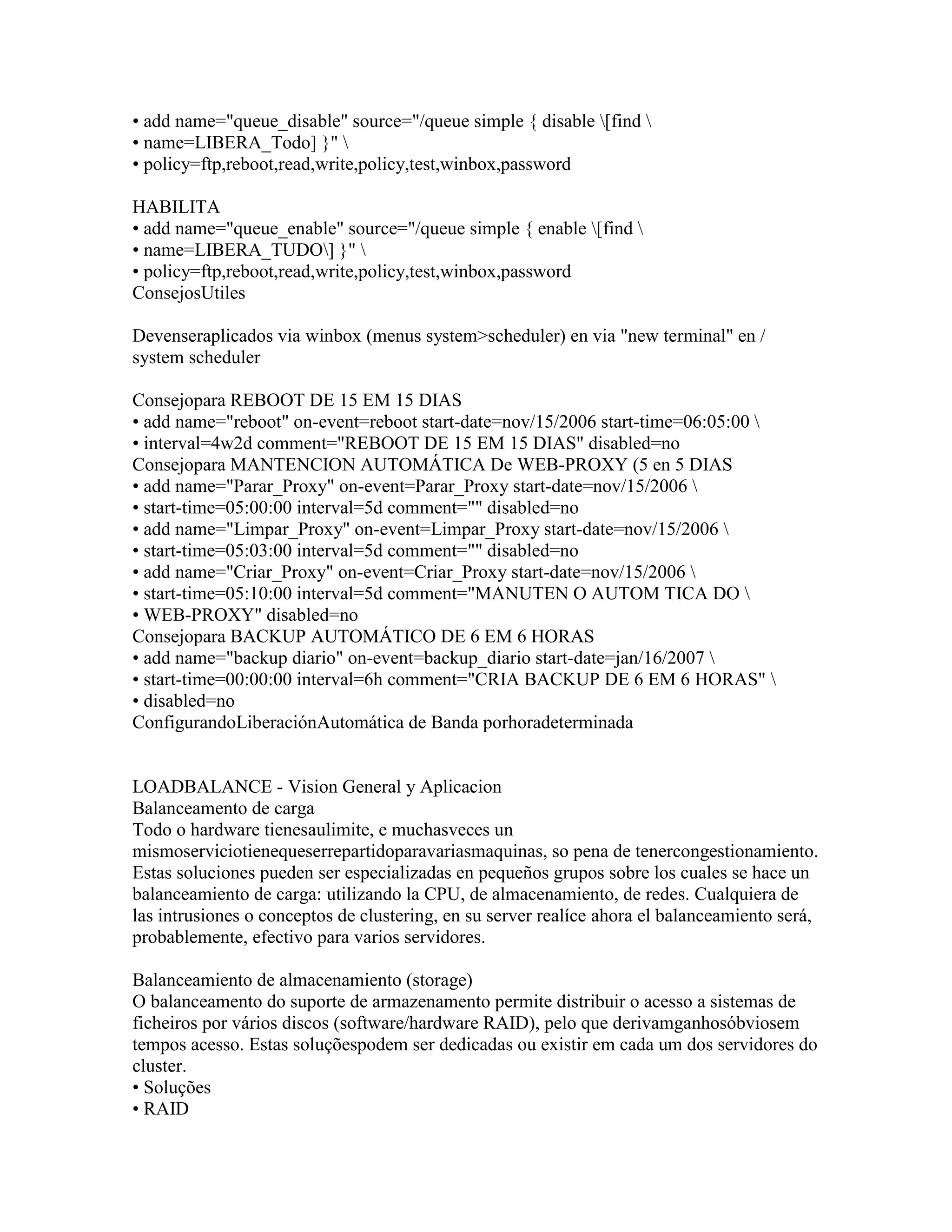 • add name="queue_disable" source="/queue simple { disable [find 
• name=LIBERA_Todo] }" 
• policy=ftp,reboot,read,write,policy,test,winbox,password

HABILITA
• add name="queue_enable" source="/queue simple { enable [find 
• name=LIBERA_TUDO] }" 
• policy=ftp,reboot,read,write,policy,test,winbox,password
ConsejosUtiles

Devenseraplicados via winbox (menus system>scheduler) en via "new terminal" en /
system scheduler

Consejopara REBOOT DE 15 EM 15 DIAS
• add name="reboot" on-event=reboot start-date=nov/15/2006 start-time=06:05:00 
• interval=4w2d comment="REBOOT DE 15 EM 15 DIAS" disabled=no
Consejopara MANTENCION AUTOMÁTICA De WEB-PROXY (5 en 5 DIAS
• add name="Parar_Proxy" on-event=Parar_Proxy start-date=nov/15/2006 
• start-time=05:00:00 interval=5d comment="" disabled=no
• add name="Limpar_Proxy" on-event=Limpar_Proxy start-date=nov/15/2006 
• start-time=05:03:00 interval=5d comment="" disabled=no
• add name="Criar_Proxy" on-event=Criar_Proxy start-date=nov/15/2006 
• start-time=05:10:00 interval=5d comment="MANUTEN O AUTOM TICA DO 
• WEB-PROXY" disabled=no
Consejopara BACKUP AUTOMÁTICO DE 6 EM 6 HORAS
• add name="backup diario" on-event=backup_diario start-date=jan/16/2007 
• start-time=00:00:00 interval=6h comment="CRIA BACKUP DE 6 EM 6 HORAS" 
• disabled=no
ConfigurandoLiberaciónAutomática de Banda porhoradeterminada


LOADBALANCE - Vision General y Aplicacion
Balanceamento de carga
Todo o hardware tienesaulimite, e muchasveces un
mismoserviciotienequeserrepartidoparavariasmaquinas, so pena de tenercongestionamiento.
Estas soluciones pueden ser especializadas en pequeños grupos sobre los cuales se hace un
balanceamiento de carga: utilizando la CPU, de almacenamiento, de redes. Cualquiera de
las intrusiones o conceptos de clustering, en su server realíce ahora el balanceamiento será,
probablemente, efectivo para varios servidores.

Balanceamiento de almacenamiento (storage)
O balanceamento do suporte de armazenamento permite distribuir o acesso a sistemas de
ficheiros por vários discos (software/hardware RAID), pelo que derivamganhosóbviosem
tempos acesso. Estas soluçõespodem ser dedicadas ou existir em cada um dos servidores do
cluster.
• Soluções
• RAID
 