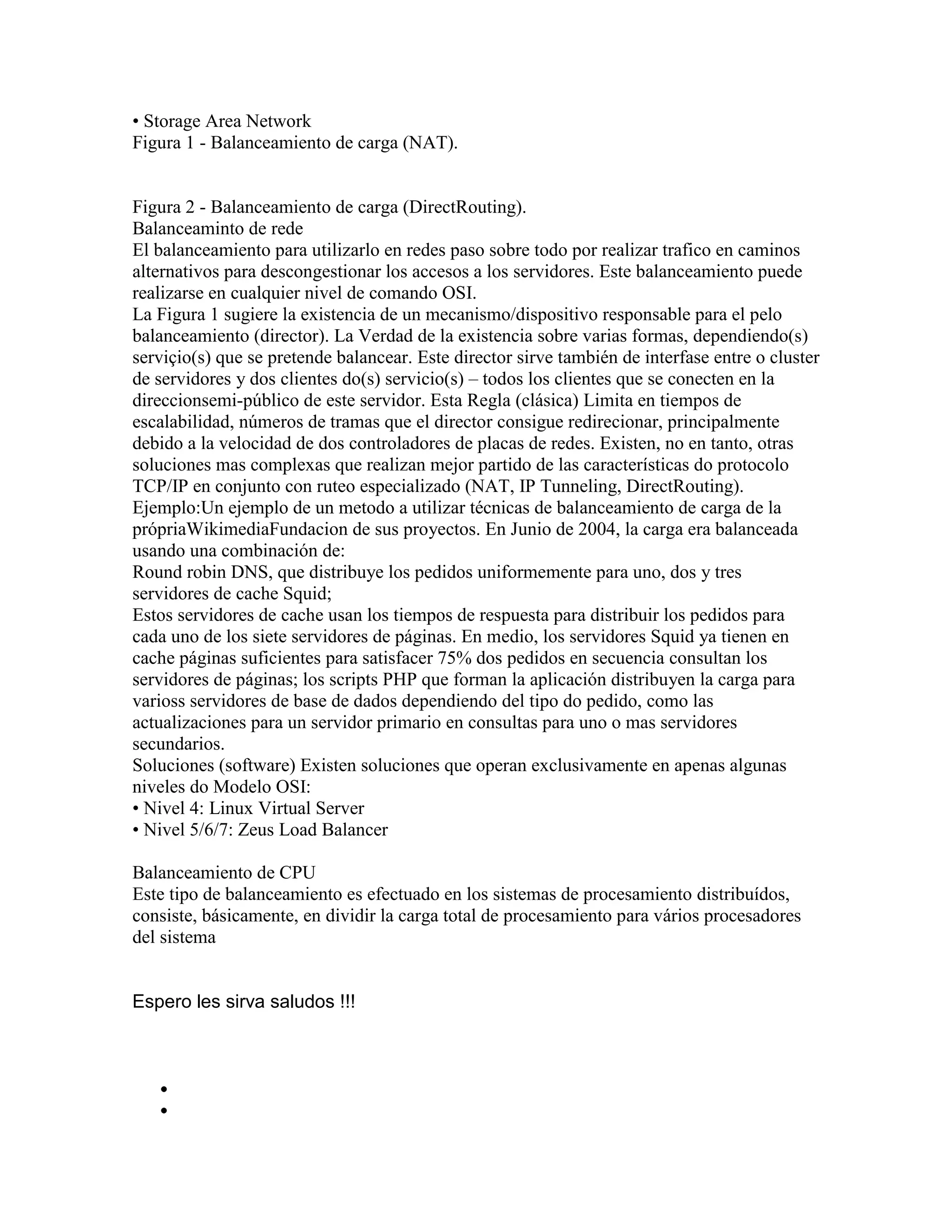 • Storage Area Network
Figura 1 - Balanceamiento de carga (NAT).


Figura 2 - Balanceamiento de carga (DirectRouting).
Balanceaminto de rede
El balanceamiento para utilizarlo en redes paso sobre todo por realizar trafico en caminos
alternativos para descongestionar los accesos a los servidores. Este balanceamiento puede
realizarse en cualquier nivel de comando OSI.
La Figura 1 sugiere la existencia de un mecanismo/dispositivo responsable para el pelo
balanceamiento (director). La Verdad de la existencia sobre varias formas, dependiendo(s)
serviçio(s) que se pretende balancear. Este director sirve también de interfase entre o cluster
de servidores y dos clientes do(s) servicio(s) – todos los clientes que se conecten en la
direccionsemi-público de este servidor. Esta Regla (clásica) Limita en tiempos de
escalabilidad, números de tramas que el director consigue redirecionar, principalmente
debido a la velocidad de dos controladores de placas de redes. Existen, no en tanto, otras
soluciones mas complexas que realizan mejor partido de las características do protocolo
TCP/IP en conjunto con ruteo especializado (NAT, IP Tunneling, DirectRouting).
Ejemplo:Un ejemplo de un metodo a utilizar técnicas de balanceamiento de carga de la
própriaWikimediaFundacion de sus proyectos. En Junio de 2004, la carga era balanceada
usando una combinación de:
Round robin DNS, que distribuye los pedidos uniformemente para uno, dos y tres
servidores de cache Squid;
Estos servidores de cache usan los tiempos de respuesta para distribuir los pedidos para
cada uno de los siete servidores de páginas. En medio, los servidores Squid ya tienen en
cache páginas suficientes para satisfacer 75% dos pedidos en secuencia consultan los
servidores de páginas; los scripts PHP que forman la aplicación distribuyen la carga para
varioss servidores de base de dados dependiendo del tipo do pedido, como las
actualizaciones para un servidor primario en consultas para uno o mas servidores
secundarios.
Soluciones (software) Existen soluciones que operan exclusivamente en apenas algunas
niveles do Modelo OSI:
• Nivel 4: Linux Virtual Server
• Nivel 5/6/7: Zeus Load Balancer

Balanceamiento de CPU
Este tipo de balanceamiento es efectuado en los sistemas de procesamiento distribuídos,
consiste, básicamente, en dividir la carga total de procesamiento para vários procesadores
del sistema


Espero les sirva saludos !!!
 