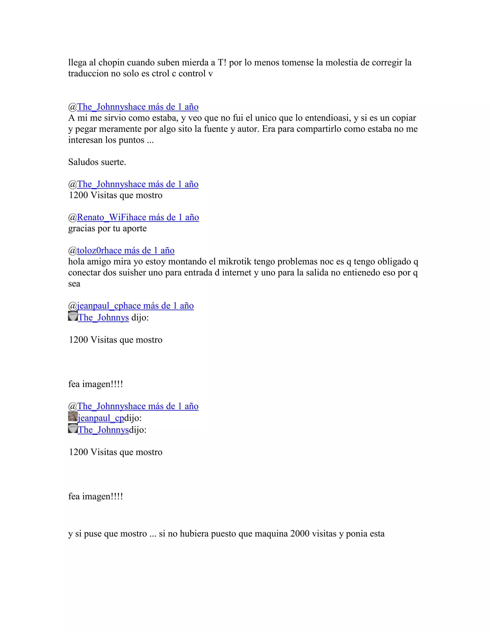 llega al chopin cuando suben mierda a T! por lo menos tomense la molestia de corregir la
traduccion no solo es ctrol c control v


@The_Johnnyshace más de 1 año
A mi me sirvio como estaba, y veo que no fui el unico que lo entendioasi, y si es un copiar
y pegar meramente por algo sito la fuente y autor. Era para compartirlo como estaba no me
interesan los puntos ...

Saludos suerte.

@The_Johnnyshace más de 1 año
1200 Visitas que mostro

@Renato_WiFihace más de 1 año
gracias por tu aporte

@toloz0rhace más de 1 año
hola amigo mira yo estoy montando el mikrotik tengo problemas noc es q tengo obligado q
conectar dos suisher uno para entrada d internet y uno para la salida no entienedo eso por q
sea

@jeanpaul_cphace más de 1 año
 The_Johnnys dijo:

1200 Visitas que mostro



fea imagen!!!!

@The_Johnnyshace más de 1 año
 jeanpaul_cpdijo:
 The_Johnnysdijo:

1200 Visitas que mostro



fea imagen!!!!


y si puse que mostro ... si no hubiera puesto que maquina 2000 visitas y ponia esta
 