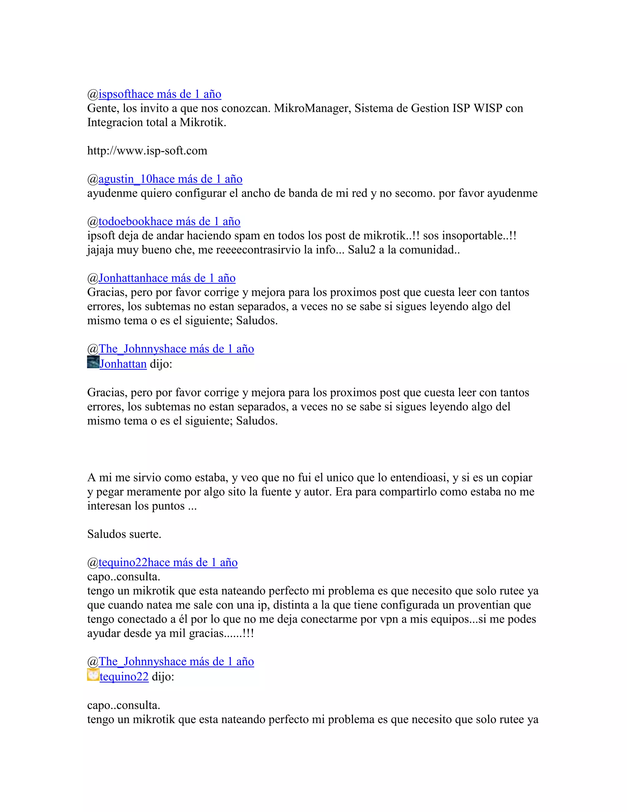 @ispsofthace más de 1 año
Gente, los invito a que nos conozcan. MikroManager, Sistema de Gestion ISP WISP con
Integracion total a Mikrotik.

http://www.isp-soft.com

@agustin_10hace más de 1 año
ayudenme quiero configurar el ancho de banda de mi red y no secomo. por favor ayudenme

@todoebookhace más de 1 año
ipsoft deja de andar haciendo spam en todos los post de mikrotik..!! sos insoportable..!!
jajaja muy bueno che, me reeeecontrasirvio la info... Salu2 a la comunidad..

@Jonhattanhace más de 1 año
Gracias, pero por favor corrige y mejora para los proximos post que cuesta leer con tantos
errores, los subtemas no estan separados, a veces no se sabe si sigues leyendo algo del
mismo tema o es el siguiente; Saludos.

@The_Johnnyshace más de 1 año
 Jonhattan dijo:

Gracias, pero por favor corrige y mejora para los proximos post que cuesta leer con tantos
errores, los subtemas no estan separados, a veces no se sabe si sigues leyendo algo del
mismo tema o es el siguiente; Saludos.



A mi me sirvio como estaba, y veo que no fui el unico que lo entendioasi, y si es un copiar
y pegar meramente por algo sito la fuente y autor. Era para compartirlo como estaba no me
interesan los puntos ...

Saludos suerte.

@tequino22hace más de 1 año
capo..consulta.
tengo un mikrotik que esta nateando perfecto mi problema es que necesito que solo rutee ya
que cuando natea me sale con una ip, distinta a la que tiene configurada un proventian que
tengo conectado a él por lo que no me deja conectarme por vpn a mis equipos...si me podes
ayudar desde ya mil gracias......!!!

@The_Johnnyshace más de 1 año
 tequino22 dijo:

capo..consulta.
tengo un mikrotik que esta nateando perfecto mi problema es que necesito que solo rutee ya
 